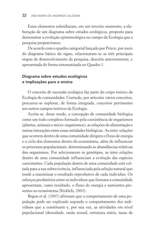 32  Ana Maria de Andrade Caldeira
Esses elementos subsidiaram, em um terceiro momento, a ela‑
boração de um diagrama sobre estudos ecológicos, proposto para
demonstrar a evolução epistemológica no campo da Ecologia que a
pesquisa proporcionou.
De acordo com o quadro categorial lançado por Peirce, por meio
do diagrama básico do signo, relacionaram­‑se as três principais
etapas de desenvolvimento da pesquisa, descrita anteriormente, e
apresentada de forma sistematizada no Quadro 1.
Diagrama sobre estudos ecológicos
e implicações para o ensino
O conceito de sucessão ecológica faz parte do corpo teórico da
Ecologia de comunidades. Contudo, por articular vários conceitos,
procurou­‑se explorar, de forma integrada, conceitos pertinentes
aos outros campos teóricos da Ecologia.
Aceita­‑se, desse modo, a concepção de comunidade biológica
como um todo complexo formado pela coexistência de organismos
(plantas, animais e micro­‑organismos), as relações de alimentação e
outras interações entre essas entidades biológicas. As inter­‑relações
que ocorrem dentro de uma comunidade dirigem o fluxo de energia
e o ciclo dos elementos dentro do ecossistema, além de influenciar
os processos populacionais, determinando as abundâncias relativas
dos organismos. Por selecionarem os genótipos, as inter­‑relações
dentro de uma comunidade influenciam a evolução das espécies
coexistentes. Cada população dentro de uma comunidade está vol‑
tada para a sua sobrevivência, influenciada pela seleção natural que
tende a maximizar o resultado reprodutivo de cada indivíduo. Os
esforços predatórios entre os indivíduos que formam a comunidade
apresentam, como resultado, o fluxo de energia e nutrientes pre‑
sentes no ecossistema (Ricklefs, 2003).
Begon et al. (2007) afirmam que o comportamento de uma po‑
pulação pode ser explicado segundo o comportamento dos indi­
víduos que a constituem e, por sua vez, as atividades em nível
populacional (densidade, razão sexual, estrutura etária, taxas de
 