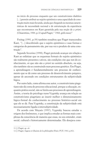 Ensino de Ciências e Matemática V   329
no início do processo enquanto que um construtivismo dialético
[...] permite atribuir ao sujeito epistêmico uma capacidade de cons‑
trução muito mais fecunda, ainda que chegando às mesmas caracte‑
rísticas de necessidade racional e de estruturação da experiên­cia
que encontramos em Kant garantida pela sua noção de a priori.
(Chiarottino, 1984, p.32 apud Piaget,11
1960, grifo meu)12
Freitag (1991, p.59) também ressaltou que Piaget transcendeu
Kant, “[...] descobrindo que o sujeito epistêmico e suas formas e
categorias do pensamento são, por sua vez o produto de uma cons‑
trução”.
Segundo Severino (1998), Piaget pretende avançar em relação a
Kant ao enfatizar que os esquemas formais do sujeito epistêmico
são realmente presentes e ativos, são condições sine qua non do co‑
nhecimento, só que não são a priori no sentido absoluto, ou seja,
eles também vão se construindo num processo genético. Em Piaget,
a aprendizagem é fundamentalmente um processo de conheci‑
mento que se dá como um processo de desenvolvimento psíquico,
apesar de ancorado em condições estruturantes da subjetividade
lógica.
Por outro lado, como afirma esse autor, o construtivismo piage‑
tiano não dá conta do processo educacional, porque a educação, en‑
quanto prática social, não se limita aos processos de aprendizagem.
Assim, a teoria do psicólogo russo Vygotsky avança em relação ao
construtivismo piagetiano ao inserir melhor o dimensionamento
lógico­‑formal do conhecimento no processo histórico­‑social em
que ele se dá. Para Vygotsky, a constituição da subjetividade está
necessariamente ligada à intersubjetividade.
De acordo com Moysés (1997), Vygotsky buscou estudar a
origem dos fenômenos, o que implica estudar as formas mais com‑
plexas da consciência de maneira que essas, no seu entender, eram
social, cultural e historicamente determinadas. Ele desejava cons‑
11.	J. Piaget, op. cit.
12.	J. Piaget, Sagesse et illusions de la philosophie (Paris: PUF, 1965, p.82).
 