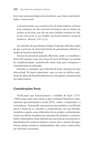 330  Ana Maria de Andrade Caldeira
truir uma teoria psicológica da consciência, que unisse a personali‑
dade e o meio social.
A primeira tarefa a que se dedicou foi a de tentar explicar as formas
mais complexas da vida consciente do homem, não no interior do
cérebro ou da alma, mas sim nas suas condições externas de vida,
na sua vida social, no seu trabalho, nas formas histórico­‑sociais de
existência. (Moysés, 1997, p.22)
Ao contrário do que afirmava Piaget,Vygotsky defendia a ideia
de que o processo de desenvolvimento do pensamento infantil ca‑
minha do social ao individual.
Apesar de possuírem posições diferentes, pode­‑se considerar a
teoria deVygotsky como um avanço da teoria de Piaget, no sentido
de complementação, contribuindo ainda mais para enriquecer o
construtivismo na educação.
Entende­‑se, portanto, que a filosofia de Kant, do ponto de vista
educacional, foi muito importante, uma vez que se verifica a pre‑
sença de ideias da filosofia kantiana em concepções construtivistas
do conhecimento.
Considerações finais
Verificamos que historicamente o trabalho de Kant (1724­
‑1804) surge como uma crítica às duas correntes filosóficas (redu‑
cionistas) que permearam o século XVII, a saber, o empirismo e o
racionalismo. Assumindo uma postura intermediária, esse filósofo
inova a forma de se conceber o conhecimento: em sua filosofia,
considera o sujeito como elaborador de seu próprio conhecimento,
sendo esse último resultante da conjunção de intuições e conceitos.
Sobre a Matemática, Kant defende que essa ciência necessita de co‑
nhecimentos de natureza sintética a priori, isto é, nascem da expe‑
riência, porém tornam­‑se independentes dela, pois a ciência deve
ser universal e necessária.
 