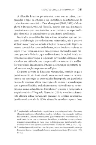 Ensino de Ciências e Matemática V   331
A filosofia kantiana permite­‑nos, entre outras coisas, com­
preender o papel da intuição e sua importância na estruturação do
conhecimento matemático. Para Meneghetti (2001, 2010) e Mene‑
ghetti & Bicudo (2003), tal filosofia, mesmo com suas limitações,
caracteriza­‑se como uma tentativa de se considerar os aspectos ló‑
gico e intuitivo do conhecimento de uma forma equilibrada.
Inspirados nessa filosofia, tais autores defendem que, no pro‑
cesso de elaboração do conhecimento matemático, não é possível
atribuir maior valor ao aspecto intuitivo ou ao aspecto lógico, ou
mesmo concebê­‑los como excludentes, mas o intuitivo apoia­‑se no
lógico e vice­‑versa, em níveis cada vez mais elaborados, num pro‑
cesso gradual e dinâmico, que se dá em forma de espiral. Ainda en‑
tendem esses autores que a lógica não deve anular a intuição, mas
sim deve ser utilizada para compreendê­‑la e estruturá­‑la melhor.
Por outro lado, igualmente a intuição desempenha importante pa­
pel na estruturação do pensamento lógico.
Do ponto de vista da Educação Matemática, entende­‑se que o
posicionamento de Kant situado entre o empirismo e o raciona‑
lismo e sua concepção de que o sujeito desempenha um papel ativo
no ato de conhecer altera concepções de ensino e aprendizagem
com suporte filosófico exclusivamente no racionalismo ou no em‑
pirismo, como as tendências formalistas13
(clássica e moderna) e a
empírico­‑ativista.14
Segundo Fiorentini (1995), a tendência forma‑
lista clássica esteve fortemente presente no cenário educacional
brasileiro até a década de 1950 e a formalista moderna a partir dessa
13.	A tendência formalista clássica caracteriza­‑se pela ênfase nas ideias e formas da
Matemática clássica, sobretudo no modelo euclidiano e na concepção platônica
de Matemática. A formalista moderna, que ocorreu com o movimento da Ma‑
temática moderna, busca retornar ao formalismo, com ênfase no uso preciso da
linguagem matemática, no rigor e nas justificativas das transformações algé‑
bricas através de suas propriedades estruturais (Fiorentini, 1995, p.5­‑8; 13­‑5).
14.	A tendência empírico­‑ativista concebe que o conhecimento matemático emerge
do mundo físico e é extraído pelo homem através dos sentidos (Fiorentini, 1995,
p.8­‑12).
 