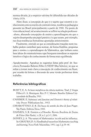 332  Ana Maria de Andrade Caldeira
mesma década; já a empírico­‑ativista foi difundida nas décadas de
1960 e 1970.
Além disso, a concepção de que é o sujeito que constrói o co‑
nhecimento está no núcleo do contrutivismo, tendência pedagógica
presente no Brasil principalmente a partir de 1980. Do ponto de
vista educacional, tal acontecimento se reflete na relação professor­
‑aluno, alterando concepções de ensino e aprendizagem em que o
sujeito desempenha um papel passivo; é o que ocorre, por exemplo,
nas duas tendências formalistas apontadas anteriormente.
Finalmente, entende­‑se que as considerações traçadas neste tra‑
balho podem contribuir para nortear, de forma frutífera, propostas
para o ensino e a aprendizagem da Matemática, que tenham como
base ideias do construtivismo e que busquem considerar os aspectos
intuitivo e lógico do conhecimento de forma mais equi­librada.
Agradecimentos: Agradeço às sugestões feitas pelo prof. dr. Ino‑
cêncio Fernandes Balieiro Filho (UNESP/Ilha Solteira), no que se
refere a tornar mais clara a concepção de conhecimento em Kant,
por ocasião da leitura e discussão de uma versão preliminar deste
trabalho.
Referências bibliográficas
BURTT, E. A. As bases metafísicas da ciência moderna. Trad. J.Viegas
Filho e O. A. Henriques. Rev. P. C. Moraes. Brasília: Editora Uni‑
versidade de Brasília, 1991.
CASSIRER, E. Substance and function­‑and Einstein’s theory of relati‑
vity. Dover: Publications Inc., 1953.
CHIAROTTINO, Z. R. Em busca do sentido da obra de Jean Piaget.
São Paulo: Editora Ática, 1984.
DAHMEN, S. R. Einstein e a Filosofia. Revista Brasileira de Ensino
de Física (São Paulo), v.28, n.1, p.3­‑7, 2006.
DOSSEY, J. A. The nature of Mathematics: its role and its influence.
In:GROUWS,D.A.HandbookofresearchonMathematicsteaching
and learning.NovaYork:Macmillan,1992.cap.2,p.39­‑48.
 