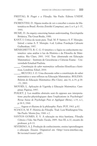 Ensino de Ciências e Matemática V   333
FREITAG, B. Piaget e a Filosofia. São Paulo: Editora UNESP,
1991.
FIORENTINI, D. Alguns modos de ver e conceber o ensino da Ma‑
temática no Brasil. Revista Zetetiké (Campinas), ano 3, n.4, p.1­‑37,
1995.
HUME, D. An enquiry concerning human understanding. Enciclopédia
Britânica, The Great Books, 1980.
KANT, I. Crítica da razão pura. Trad. M. P. Santos e A. F. Morujão.
Introd. e notas A. F. Morujão. 4.ed. Lisboa: Fundação Calouste
Gulbenkian, 1997.
MENEGHETTI, R. C. G. O intuitivo e o lógico no conhecimento ma‑
temático: uma análise à luz da História e da Filosofia da Mate­
mática. Rio Claro, 2001. 141f. Tese (doutorado em Educação
Matemática) – Instituto de Geociências e Ciências Exatas – Uni‑
versidade Estadual Paulista.
_____. Constituição do saber matemático: reflexões filosóficas e histó‑
ricas. Londrina: Eduel, 2010.
_____, BICUDO, I. O. Uma discussão sobre a constituição do saber
matemático e seus reflexos na Educação Matemática. BOLEMA:
Boletim de Educação Matemática (Rio Claro), ano 16, n.19, p.58­
‑72, 2003.
MOYSÉS, L. Aplicações de Vygotsky à Educação Matemática. Cam‑
pinas: Papirus, 1997.
PIAGET, J. Les modèles abstraits sont­‑ils opposes aux interpreta‑
tions psycho­‑physiologiques dans l’explications in Psychologie?
Revue Suisse de Psychologie Pure et Appliqueé (Berne), v.19, n.1,
p.58­‑9, 1960.
_____. Sagesse et illusions de la philosophie. Paris: PUF, 1965. p.82.
SCIACCA, M. F. História da Filosofia. Trad. Luís Washington Vita.
São Paulo: Mestre Jou, 1968. v.2.
SANTOS GOMES, E. V. A educação na ética kantiana. Filosofia
Ciên­cia e Vida. São Paulo: Escala, 2009. Ano III, n.32, encarte do
professor, p.8­‑15.
SEVERINO, A. J. Produção de conhecimento, ensino/aprendizagem
e educação. Ensaios. Disponível em <http//www.interface.org.
Br/revista3/ensio1.pdf>.
 