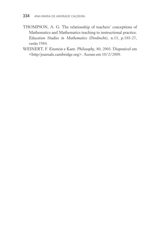 334  Ana Maria de Andrade Caldeira
THOMPSON, A. G. The relationship of teachers’ conceptions of
Mathematics and Mathematics teaching to instructional practice.
Education Studies in Mathematics (Dordrecht), n.15, p.105­‑27,
verão 1984.
WEINERT, F. Einstein e Kant. Philosophy, 80, 2005. Disponível em
<http/journals.cambridge.org>. Acesso em 10/2/2009.
 