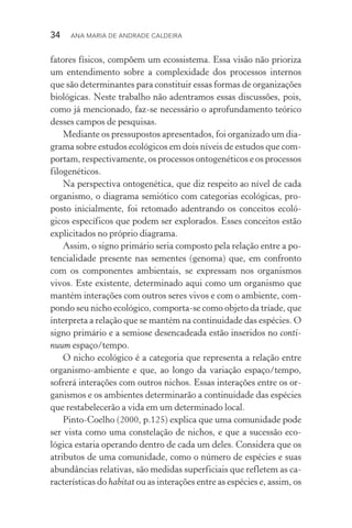 34  Ana Maria de Andrade Caldeira
fatores físicos, compõem um ecossistema. Essa visão não prioriza
um entendimento sobre a complexidade dos processos internos
que são determinantes para constituir essas formas de organizações
biológicas. Neste trabalho não adentramos essas discussões, pois,
como já mencionado, faz­‑se necessário o aprofundamento teórico
desses campos de pesquisas.
Mediante os pressupostos apresentados, foi organizado um dia‑
grama sobre estudos ecológicos em dois níveis de estudos que com‑
portam, respectivamente, os processos ontogenéticos e os processos
filogenéticos.
Na perspectiva ontogenética, que diz respeito ao nível de cada
organismo, o diagrama semiótico com categorias ecológicas, pro‑
posto inicialmente, foi retomado adentrando os conceitos ecoló‑
gicos específicos que podem ser explorados. Esses conceitos estão
explicitados no próprio diagrama.
Assim, o signo primário seria composto pela relação entre a po‑
tencialidade presente nas sementes (genoma) que, em confronto
com os componentes ambientais, se expressam nos organismos
vivos. Este existente, determinado aqui como um organismo que
mantém interações com outros seres vivos e com o ambiente, com‑
pondo seu nicho ecológico, comporta­‑se como objeto da tríade, que
interpreta a relação que se mantém na continuidade das espécies. O
signo primário e a semiose desencadeada estão inseridos no conti‑
nuum espaço/tempo.
O nicho ecológico é a categoria que representa a relação entre
organismo­‑ambiente e que, ao longo da variação espaço/tempo,
sofrerá interações com outros nichos. Essas interações entre os or‑
ganismos e os ambientes determinarão a continuidade das espécies
que restabelecerão a vida em um determinado local.
Pinto­‑Coelho (2000, p.125) explica que uma comunidade pode
ser vista como uma constelação de nichos, e que a sucessão eco­
lógica estaria operando dentro de cada um deles. Considera que os
atributos de uma comunidade, como o número de espécies e suas
abundâncias relativas, são medidas superficiais que refletem as ca‑
racterísticas do habitat ou as interações entre as espécies e, assim, os
 