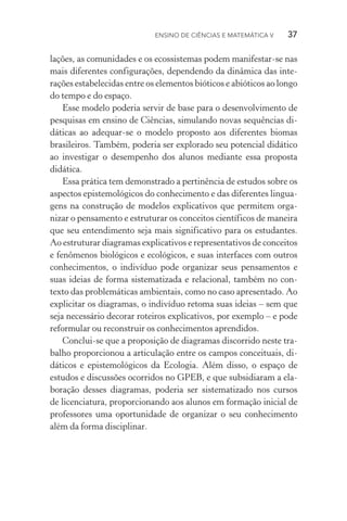 Ensino de Ciências e Matemática V   37
lações, as comunidades e os ecossistemas podem manifestar­‑se nas
mais diferentes configurações, dependendo da dinâmica das inte‑
rações estabelecidas entre os elementos bióticos e abióticos ao longo
do tempo e do espaço.
Esse modelo poderia servir de base para o desenvolvimento de
pesquisas em ensino de Ciências, simulando novas sequências di‑
dáticas ao adequar­‑se o modelo proposto aos diferentes biomas
brasileiros. Também, poderia ser explorado seu potencial didático
ao investigar o desempenho dos alunos mediante essa proposta
didática.
Essa prática tem demonstrado a pertinência de estudos sobre os
aspectos epistemológicos do conhecimento e das diferentes lingua‑
gens na construção de modelos explicativos que permitem orga‑
nizar o pensamento e estruturar os conceitos científicos de maneira
que seu entendimento seja mais significativo para os estudantes.
Ao estruturar diagramas explicativos e representativos de conceitos
e fenômenos biológicos e ecológicos, e suas interfaces com outros
conhecimentos, o indivíduo pode organizar seus pensamentos e
suas ideias de forma sistematizada e relacional, também no con‑
texto das problemáticas ambientais, como no caso apresentado. Ao
explicitar os diagramas, o indivíduo retoma suas ideias – sem que
seja necessário decorar roteiros explicativos, por exemplo – e pode
reformular ou reconstruir os conhecimentos aprendidos.
Conclui­‑se que a proposição de diagramas discorrido neste tra‑
balho proporcionou a articulação entre os campos conceituais, di‑
dáticos e epistemológicos da Ecologia. Além disso, o espaço de
estudos e discussões ocorridos no GPEB, e que subsidiaram a ela‑
boração desses diagramas, poderia ser sistematizado nos cursos
de licenciatura, proporcionando aos alunos em formação inicial de
professores uma oportunidade de organizar o seu conhecimento
além da forma disciplinar.
 