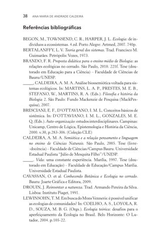 38  Ana Maria de Andrade Caldeira
Referências bibliográficas
BEGON, M., TOWNSEND, C. R., HARPER, J. L. Ecologia: de in‑
divíduos a ecossistemas. 4.ed. Porto Alegre: Artmed, 2007. 740p.
BERTALANFFY, L.V. Teoria geral dos sistemas. Trad. Francisco M.
Guimarães. Petrópolis:Vozes, 1973.
BRANDO, F. R. Proposta didática para o ensino médio de Biologia: as
relações ecológicas no cerrado. São Paulo, 2010. 221f. Tese (dou­
torado em Educação para a Ciência) – Faculdade de Ciências de
Bauru/UNESP.
_____, CALDEIRA, A. M. A. Análise biossemiótica voltada para sis‑
temas ecológicos. In: MARTINS, L. A. P., PRESTES, M. E. B.,
STEFANO, W., MARTINS, R. A. (Eds.). Filosofia e história da
Biologia 2. São Paulo: Fundo Mackenzie de Pesquisa (MackPes‑
quisa), 2007.
BRESCIANI, E. F., D’OTTAVIANO, I. M. L. Conceitos básicos de
sistêmica. In: D’OTTAVIANO, I. M. L., GONZALES, M. E.
Q.(Eds.).Auto­‑organização:estudosinterdisciplinares.Campi­nas:
Unicamp, Centro de Lógica, Epistemologia e História da Ciência,
2000. v.30, p.283­‑306. (Coleção CLE)
CALDEIRA, A. M. A. Semiótica e a relação pensamento e linguagem
no ensino de Ciências Naturais. São Paulo, 2005. Tese (livre­
‑docência) – Faculdade de Ciências/Campus Bauru. Universidade
Estadual Paulista “Júlio de Mesquita Filho”/UNESP.
_____. Vida: uma constante experiência. Marília, 1997. Tese (dou­
torado em Educação) – Faculdade de Educação/Campus Marília.
Universidade Estadual Paulista.
CAVASSAN, O. et al. Conhecendo Botânica e Ecologia no cerrado.
Bauru: Joarte Gráfica e Editora, 2009.
DROUIN, J. Reinventar a natureza. Trad. Armando Pereira da Silva.
Lisboa: Instituto Piaget, 1991.
LEWINSOHN,T.M.EmbuscadoMonsVenneris:épossívelunificar
as ecologias de comunidades? In: COELHO, A. S., LOYOLA, R.
D., SOUZA, M. B. G. (Orgs.). Ecologia teórica: desafios para o
aperfeiçoamento da Ecologia no Brasil. Belo Horizonte: O Lu‑
tador, 2004. p.105­‑22.
 