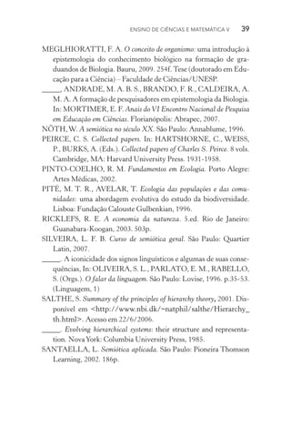 Ensino de Ciências e Matemática V   39
MEGLHIORATTI, F. A. O conceito de organismo: uma introdução à
epistemologia do conhecimento biológico na formação de gra­
duandos de Biologia. Bauru, 2009. 254f. Tese (doutorado em Edu‑
cação para a Ciência) – Faculdade de Ciências/UNESP.
_____, ANDRADE, M. A. B. S., BRANDO, F. R., CALDEIRA, A.
M. A. A formação de pesquisadores em epistemologia da Biologia.
In: MORTIMER, E. F. Anais doVI Encontro Nacional de Pesquisa
em Educação em Ciências. Florianópolis: Abrapec, 2007.
NÖTH,W. A semiótica no século XX. São Paulo: Annablume, 1996.
PEIRCE, C. S. Collected papers. In: HARTSHORNE, C., WEISS,
P., BURKS, A. (Eds.). Collected papers of Charles S. Peirce. 8 vols.
Cambridge, MA: Harvard University Press. 1931­‑1958.
PINTO­‑COELHO, R. M. Fundamentos em Ecologia. Porto Alegre:
Artes Médicas, 2002.
PITÉ, M. T. R., AVELAR, T. Ecologia das populações e das comu­
nidades: uma abordagem evolutiva do estudo da biodiversidade.
Lisboa: Fundação Calouste Gulbenkian, 1996.
RICKLEFS, R. E. A economia da natureza. 5.ed. Rio de Janeiro:
Guanabara­‑Koogan, 2003. 503p.
SILVEIRA, L. F. B. Curso de semiótica geral. São Paulo: Quartier
Latin, 2007.
_____. A iconicidade dos signos linguísticos e algumas de suas conse‑
quências, In: OLIVEIRA, S. L., PARLATO, E. M., RABELLO,
S. (Orgs.). O falar da linguagem. São Paulo: Lovise, 1996. p.35­‑53.
(Linguagem, 1)
SALTHE, S. Summary of the principles of hierarchy theory, 2001. Dis‑
ponível em <http://www.nbi.dk/~natphil/salthe/Hierarchy_
th.html>. Acesso em 22/6/2006.
_____. Evolving hierarchical systems: their structure and representa‑
tion. NovaYork: Columbia University Press, 1985.
SANTAELLA, L. Semiótica aplicada. São Paulo: Pioneira Thomson
Learning, 2002. 186p.
 