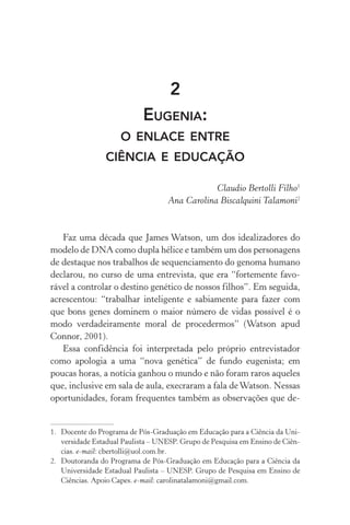 2
Eugenia:
o enlace entre
ciência e educação
Claudio Bertolli Filho1
Ana Carolina Biscalquini Talamoni2
Faz uma década que James Watson, um dos idealizadores do
modelo de DNA como dupla hélice e também um dos personagens
de destaque nos trabalhos de sequenciamento do genoma humano
declarou, no curso de uma entrevista, que era “fortemente favo‑
rável a controlar o destino genético de nossos filhos”. Em seguida,
acrescentou: “trabalhar inteligente e sabiamente para fazer com
que bons genes dominem o maior número de vidas possível é o
modo verdadeiramente moral de procedermos” (Watson apud
Connor, 2001).
Essa confidência foi interpretada pelo próprio entrevistador
como apologia a uma “nova genética” de fundo eugenista; em
poucas horas, a notícia ganhou o mundo e não foram raros aqueles
que, inclusive em sala de aula, execraram a fala deWatson. Nessas
oportunidades, foram frequentes também as observações que de‑
1.	 Docente do Programa de Pós­‑Graduação em Educação para a Ciência da Uni‑
versidade Estadual Paulista – UNESP. Grupo de Pesquisa em Ensino de Ciên‑
cias. e­‑mail: cbertolli@uol.com.br.
2.	 Doutoranda do Programa de Pós­‑Graduação em Educação para a Ciência da
Universidade Estadual Paulista – UNESP. Grupo de Pesquisa em Ensino de
Ciências. Apoio Capes. e­‑mail: carolinatalamoni@gmail.com.
 