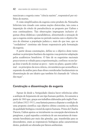 42  Ana Maria de Andrade Caldeira
nunciavam a eugenia como “ciência nazista”, responsável por mi‑
lhões de mortes.
A visão simplificadora da eugenia como produto da Alemanha
hitlerista tem rimado com outras noções distorcidas, tais como a
imposição do rótulo de pseudociência ao proposto por Galton e
seus continuadores. Tais observações impregnam inclusive al‑
gumas obras didáticas e paradidáticas, alimentando a sensação de
que a eugenia existiu apenas no período nazista com o objetivo bá‑
sico de eliminar a população judaica e, mais do que isso, que os
“verdadeiros” cientistas não foram responsáveis pela formatação
da eugenia.
A partir dessas constatações, define­‑se o objetivo deste texto:
analisar os princípios basilares da eugenia e sua posterior adaptação
pelos acadêmicos brasileiros. O fato de os eugenistas nacionais
pouco terem se voltado para a experimentação, confinou­‑os em lar‑
ga dose à tarefa de ensinar ao povo – tanto no plano, quanto infor‑
mal – os princípios da nova ciência, circunstância que aconselhou a
expansão da análise para duas obras consideradas fundamentais na
disseminação de um ideário que também foi chamado de “ciência
das raças”.
Construção e disseminação da eugenia
Apesar de desde a Antiguidade clássica haver referências sobre
a ambição de forjamento de um tipo humano perfeito, foi somente a
partir de 1865 que, graças aos trabalhos elaborados pelo inglês Fran‑
cis Galton (1822­‑1911), essa fantasia passou a disputar a condição de
uma proposta científica cujo objetivo último consistia na melhoria
da qualidade biológica e moral da espécie humana. Primo de Charles
Darwin, Galton apoiou­‑se inicialmente na concepção darwiniana de
pangênese, a qual supunha a existência de um mecanismo de trans‑
missão hereditária por meio das gêmulas, que, transferidas para os
descendentes, eram as responsáveis biológicas pelas características
destes, podendo ser alteradas por fatores ambientais.
 