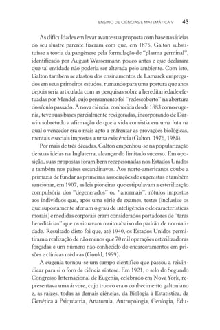 Ensino de Ciências e Matemática V   43
As dificuldades em levar avante sua proposta com base nas ideias
do seu ilustre parente fizeram com que, em 1875, Galton substi­
tuísse a teoria da pangênese pela formulação de “plasma germinal”,
identificado por August Wassermann pouco antes e que declarara
que tal entidade não poderia ser alterada pelo ambiente. Com isto,
Galton também se afastou dos ensinamentos de Lamarck emprega‑
dos em seus primeiros estudos, rumando para uma postura que anos
depois seria articulada com as pesquisas sobre a hereditariedade efe‑
tuadas por Mendel, cujo pensamento foi “redescoberto” na abertura
do século passado. A nova ciência, conhecida desde 1883 como euge‑
nia, teve suas bases parcialmente revigoradas, incorporando de Dar­
win sobretudo a afirmação de que a vida consistia em uma luta na
qual o vencedor era o mais apto a enfrentar as provações biológicas,
mentais e sociais impostas a uma existência (Galton, 1976, 1988).
Por mais de três décadas, Galton empenhou­‑se na popularização
de suas ideias na Inglaterra, alcançando limitado sucesso. Em opo‑
sição, suas propostas foram bem recepcionadas nos Estados Unidos
e também nos países escandinavos. Aos norte­‑americanos coube a
primazia de fundar as primeiras associações de eugenistas e também
sancionar, em 1907, as leis pioneiras que estipulavam a esterilização
compulsória dos “degenerados” ou “anormais”, rótulos impostos
aos indivíduos que, após uma série de exames, testes (inclusive os
que supostamente aferiam o grau de inteligência e de características
morais) e medidas corporais eram considerados portadores de “taras
hereditárias” que os situavam muito abaixo do padrão de normali‑
dade. Resultado disto foi que, até 1940, os Estados Unidos permi‑
tiram a realização de não menos que 70 mil operações esterilizadoras
forçadas e um número não conhecido de encarceramentos em pri‑
sões e clínicas médicas (Gould, 1999).
A eugenia tornou­‑se um campo científico que passou a reivin‑
dicar para si o foro de ciência síntese. Em 1921, o selo do Segundo
Congresso Internacional de Eugenia, celebrado em NovaYork, re‑
presentava uma árvore, cujo tronco era o conhecimento galtoniano
e, as raízes, todas as demais ciências, da Biologia à Estatística, da
Genética à Psiquiatria, Anatomia, Antropologia, Geologia, Edu‑
 