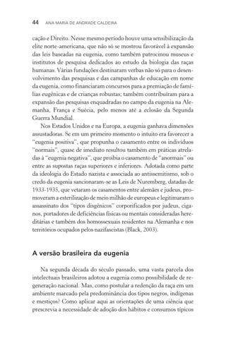 44  Ana Maria de Andrade Caldeira
cação e Direito. Nesse mesmo período houve uma sensibilização da
elite norte­‑americana, que não só se mostrou favorável à expansão
das leis baseadas na eugenia, como também patrocinou museus e
institutos de pesquisa dedicados ao estudo da biologia das raças
humanas.Várias fundações destinaram verbas não só para o desen‑
volvimento das pesquisas e das campanhas de educação em nome
da eugenia, como financiaram concursos para a premiação de famí‑
lias eugênicas e de crianças robustas; também contribuíram para a
expansão das pesquisas enquadradas no campo da eugenia na Ale‑
manha, França e Suécia, pelo menos até a eclosão da Segunda
Guerra Mundial.
Nos Estados Unidos e na Europa, a eugenia ganhava dimensões
assustadoras. Se em um primeiro momento o intuito era favorecer a
“eugenia positiva”, que propunha o casamento entre os indivíduos
“normais”, quase de imediato resultou também em práticas atrela‑
das à “eugenia negativa”, que proibia o casamento de “anormais” ou
entre as supostas raças superiores e inferiores. Adotada como parte
da ideologia do Estado nazista e associada ao antissemitismo, sob o
credo da eugenia sancionaram­‑se as Leis de Nuremberg, datadas de
1933­‑1935, que vetaram os casamentos entre alemães e judeus, pro‑
moveram a esterilização de meio milhão de europeus e legitimaram o
assassinato dos “tipos disgênicos” corporificados por judeus, ciga‑
nos, portadores de deficiências físicas ou mentais consideradas here‑
ditárias e também dos homossexuais residentes na Alemanha e nos
territórios ocupados pelos nazifascistas (Black, 2003).
A versão brasileira da eugenia
Na segunda década do século passado, uma vasta parcela dos
intelectuais brasileiros adotou a eugenia como possibilidade de re‑
generação nacional. Mas, como postular a redenção da raça em um
ambiente marcado pela predominância dos tipos negros, indígenas
e mestiços? Como aplicar aqui as orientações de uma ciência que
prescrevia a necessidade de adoção dos hábitos e consumos típicos
 