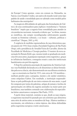 Ensino de Ciências e Matemática V   45
da Europa? Como apontar, como era comum na Alemanha, na
Sué­cia e nos Estados Unidos, um nativo do mundo rural como tipo
padrão de saúde e moralidade para ser adotado como modelo pelos
habitantes das metrópoles?
As inegáveis dificuldades de aplicação das formulações de Gal‑
ton e de seus continuadores para explicar e transformar o “homem
brasileiro” impôs que a eugenia fosse remodelada para atender às
circunstâncias nacionais, tornando evidente que “as ideias, mesmo
as científicas, são sempre reconfiguradas seletivamente quando
cruzam as fronteiras culturais, e as locais – culturais, políticas e
científicas” (Stepan, 2005, p.40).
A urgência de medidas regeneradoras da raça determinou que,
em janeiro de 1918, fosse criada a Sociedade Eugênica de São Paulo
(Sesp), sob a presidência de ArnaldoVieira de Carvalho, diretor da
Faculdade de Medicina e Cirurgia paulista. O mentor da nova as‑
sociação foi Renato Kehl, que, mesmo tendo se graduado em medi‑
cina três anos antes, já granjeara reputação como eugenista e, graças
às influências familiares, conseguira reunir a nata dos intelectuais
bandeirantes em prol da eugenia.
A Sesp foi a primeira associação de eugenistas da América Lati‑
na e sua finalidade declarada era a de disseminar as ideias formula‑
das pela nova ciência, não demonstrando em sua efêmera existência
– que se encerraria no final de 1919, com cerca de 150 membros –
nenhum pendor para a pesquisa, mesmo a de caráter estatístico,
como estipulara Galton. Em resultado, a instituição responsabi­
lizou­‑se pela publicação de um único número de seus anais, o qual
foi composto por textos de palestras, artigos de jornais e trechos de
apresentações em defesa da eugenia assinados na maior parte por
brasileiros, mas também contando com colaborações de especialis‑
tas latino­‑americanos e europeus (São Paulo, 1919).
A partir desse material, constata­‑se que, desde as suas origens,
o eugenismo nacional foi pautado por um ecletismo que alimentou
uma série de atritos entre os membros da Sesp. Afastou também o
movimento, em referência a vários tópicos, das ideias defendidas
pelos eugenistas europeus e norte­‑americanos.
 