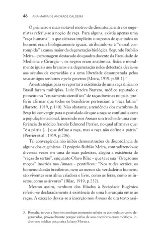 46  Ana Maria de Andrade Caldeira
O primeiro e mais notável motivo de dissintonia entre os euge‑
nistas referiu­‑se à noção de raça. Para alguns, existia apenas uma
“raça humana”, o que deixava implícito o suposto de que todos os
homens eram biologicamente iguais, atribuindo­‑se à “moral cor‑
rompida” a causa maior da degeneração biológica. Segundo Rubião
Meira – personagem destacado do quadro docente da Faculdade de
Medicina e Cirurgia –, os negros eram anatômica, física e moral‑
mente iguais aos brancos e a degeneração neles detectada devia­‑se
aos séculos de escravidão e a uma liberdade desamparada pelos
seus antigos senhores e pelo governo (Meira, 1919, p.50­‑1).3
As estratégias para se reportar à existência de uma raça única no
Brasil foram múltiplas. Luiz Pereira Barreto, médico reputado e
pioneiro no “cruzamento científico” de raças bovinas no país, pre‑
feriu afirmar que todos os brasileiros pertenciam à “raça latina”
(Barreto, 1919, p.140). Não obstante, a tendência dos membros da
Sesp foi convergir para o postulado de que a raça se confundia com
a população nacional, inserindo nos Annaes um trecho de uma con‑
ferência do médico francês Edmond Perrier, no qual afirmava que:
“é a pátria [...] que define a raça, mas a raça não define a pátria”
(Perrier et al., 1919, p.206).
Tal convergência não inibiu demonstrações de discordância de
alguns dos eugenistas. O próprio Rubião Meira, contradizendo­‑se
diversas vezes em uma de suas palestras, alegou a existência de
“raças do sertão”, enquanto Olavo Bilac – que teve sua “Oração aos
moços” inserida nos Annaes – pontificou: “Nos rudes sertões, os
homens não são brasileiros, nem ao menos são verdadeiros homens;
são viventes sem alma criadora e livre, como as feras, como os in‑
setos, como as árvores” (Bilac, 1919, p.252).
Mesmo assim, nenhum dos filiados à Sociedade Eugênica
referiu­‑se declaradamente à existência de uma hierarquia entre as
raças. A exceção deveu­‑se à inserção nos Annaes de um texto assi‑
3.	 Ressalta­‑se que a Sesp em nenhum momento referiu­‑se aos mulatos como de‑
generados, provavelmente porque vários de seus membros eram mestiços, in‑
clusive o médico psiquiatra Juliano Moreira.
 