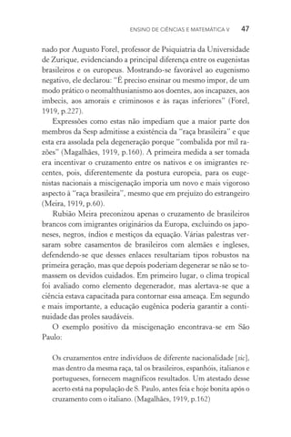 Ensino de Ciências e Matemática V   47
nado por Augusto Forel, professor de Psiquiatria da Universidade
de Zurique, evidenciando a principal diferença entre os eugenistas
brasileiros e os europeus. Mostrando­‑se favorável ao eugenismo
negativo, ele declarou: “É preciso ensinar ou mesmo impor, de um
modo prático o neomalthusianismo aos doentes, aos incapazes, aos
imbecis, aos amorais e criminosos e às raças inferiores” (Forel,
1919, p.227).
Expressões como estas não impediam que a maior parte dos
membros da Sesp admitisse a existência da “raça brasileira” e que
esta era assolada pela degeneração porque “combalida por mil ra‑
zões” (Magalhães, 1919, p.160). A primeira medida a ser tomada
era incentivar o cruzamento entre os nativos e os imigrantes re‑
centes, pois, diferentemente da postura europeia, para os euge‑
nistas nacionais a miscigenação imporia um novo e mais vigoroso
aspecto à “raça brasileira”, mesmo que em prejuízo do estrangeiro
(Meira, 1919, p.60).
Rubião Meira preconizou apenas o cruzamento de brasileiros
brancos com imigrantes originários da Europa, excluindo os japo‑
neses, negros, índios e mestiços da equação. Várias palestras ver‑
saram sobre casamentos de brasileiros com alemães e ingleses,
defendendo­‑se que desses enlaces resultariam tipos robustos na
primeira geração, mas que depois poderiam degenerar se não se to‑
massem os devidos cuidados. Em primeiro lugar, o clima tropical
foi avaliado como elemento degenerador, mas alertava­‑se que a
ciência estava capacitada para contornar essa ameaça. Em segundo
e mais importante, a educação eugênica poderia garantir a conti‑
nuidade das proles saudáveis.
O exemplo positivo da miscigenação encontrava­‑se em São
Paulo:
Os cruzamentos entre indivíduos de diferente nacionalidade [sic],
mas dentro da mesma raça, tal os brasileiros, espanhóis, italianos e
portugueses, fornecem magníficos resultados. Um atestado desse
acerto está na população de S. Paulo, antes feia e hoje bonita após o
cruzamento com o italiano. (Magalhães, 1919, p.162)
 