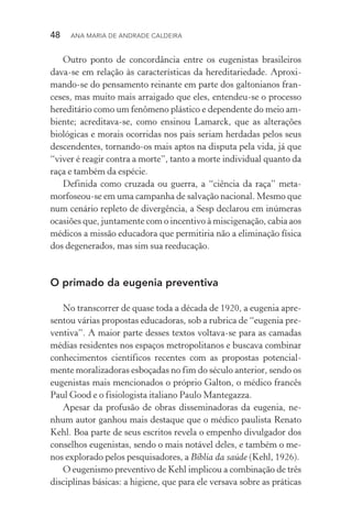48  Ana Maria de Andrade Caldeira
Outro ponto de concordância entre os eugenistas brasileiros
dava­‑se em relação às características da hereditariedade. Aproxi­
mando­‑se do pensamento reinante em parte dos galtonianos fran‑
ceses, mas muito mais arraigado que eles, entendeu­‑se o processo
hereditário como um fenômeno plástico e dependente do meio am‑
biente; acreditava­‑se, como ensinou Lamarck, que as alterações
biológicas e morais ocorridas nos pais seriam herdadas pelos seus
descendentes, tornando­‑os mais aptos na disputa pela vida, já que
“viver é reagir contra a morte”, tanto a morte individual quanto da
raça e também da espécie.
Definida como cruzada ou guerra, a “ciência da raça” meta­
morfoseou­‑se em uma campanha de salvação nacional. Mesmo que
num cenário repleto de divergência, a Sesp declarou em inúmeras
ocasiões que, juntamente com o incentivo à miscigenação, cabia aos
médicos a missão educadora que permitiria não a eliminação física
dos degenerados, mas sim sua reeducação.
O primado da eugenia preventiva
No transcorrer de quase toda a década de 1920, a eugenia apre‑
sentou várias propostas educadoras, sob a rubrica de “eugenia pre‑
ventiva”. A maior parte desses textos voltava­‑se para as camadas
médias residentes nos espaços metropolitanos e buscava combinar
conhecimentos científicos recentes com as propostas potencial‑
mente moralizadoras esboçadas no fim do século anterior, sendo os
eugenistas mais mencionados o próprio Galton, o médico francês
Paul Good e o fisiologista italiano Paulo Mantegazza.
Apesar da profusão de obras disseminadoras da eugenia, ne‑
nhum autor ganhou mais destaque que o médico paulista Renato
Kehl. Boa parte de seus escritos revela o empenho divulgador dos
conselhos eugenistas, sendo o mais notável deles, e também o me‑
nos explorado pelos pesquisadores, a Bíblia da saúde (Kehl, 1926).
O eugenismo preventivo de Kehl implicou a combinação de três
disciplinas básicas: a higiene, que para ele versava sobre as práticas
 