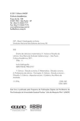© 2011 Editora UNESP
Cultura Acadêmica
Praça da Sé, 108
01001-900 – São Paulo – SP
Tel.: (0xx11) 3242-7171
Fax: (0xx11) 3242-7172
www.editoraunesp.com.br
feu@editora.unesp.br
CIP – Brasil. Catalogação na fonte
Sindicato Nacional dos Editores de Livros, RJ
E52
Ensino de ciências e matemática, V : história e filosofia da
ciência / Ana Maria de Andrade Caldeira (org.). – São Paulo :
Cultura Acadêmica, 2011.
335p. : il.
Inclui bibliografia
ISBN 978-85-7983-214-7
1. Ciência – Estudo e ensino. 2. Matemática – Estudo e ensino.
3. Professores de ciência – Formação. 4. Ciência – Estudo e ensino –
Filosofia. 5. Ciência – Aspectos sociais. I. Caldeira, Ana Maria de
Andrade.
11-7976. 	 CDD: 507
	 CDU: 5(07)
Este livro é publicado pelo Programa de Publicações Digitais da Pró-Reitoria de
Pós-Graduação da Universidade Estadual Paulista “Júlio de Mesquita Filho” (UNESP)
 