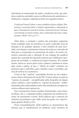 Ensino de Ciências e Matemática V   49
individuais de manutenção da saúde, a medicina social, que abor‑
dava a saúde na sociedade e pouco se diferenciava do sanitarismo, e,
finalmente, a eugenia, explicada ao leitor nos seguintes termos:
Criada por Francis Galton, é uma verdadeira ciência­‑religião. Har‑
moniza e concretiza ideias e intuitos regeneradores, esforçando­‑se
para a formação de caracteres ótimos, transmissíveis por herança,
concorrendo ao mesmo tempo, para a eliminação das taras e dege‑
nerações. (Kehl, 1926, p.16­‑7)
Além disso, a aceitação e prática dos princípios eugenistas
foram avaliadas como ato patriótico no qual o indivíduo teria de
despojar­‑se de qualquer egoísmo. Como membro de uma socie‑
dade, seus desejos e sentimentos íntimos deveriam ser colocados de
lado para a recuperação ou manutenção da saúde e da moral, ele‑
mentos essenciais para a obtenção de um cônjuge tão saudável
quanto ele e a geração de uma prole vigorosa que viabilizasse o pro‑
gresso da sociedade e a melhoria da espécie humana. Em sentido
oposto, deixar­‑se vencer pelos vícios e adoecer constituía­‑se numa
ação contra a pátria, já que o “déficit da saúde” resultava em
prejuí­zos para o indivíduo, para a família e para a sociedade, que
teria de medicá­‑lo e sustentá­‑lo.
Livrar­‑se das “sujeiras” acumuladas deveria ser um compro‑
misso coletivo do homem do século XX. O autor referiu­‑se tanto às
“sujeiras do passado”, exemplificadas pelas biografias de alguns
santos católicos, como também às “sujeiras do presente”, emble‑
matizadas pelas enfermidades e pela vida moralmente corrupta nos
centros urbanos mais expressivos.
Seus ensinamentos foram também denominados como homi­
nicultura, isto é, a regulação médico­‑eugenística da existência hu‑
mana, do nascimento à morte. Kehl explicou que a natureza era
sinônimo de perfeição e que Adão, antes da queda, era o tipo hu‑
mano perfeito (Kehl, p.429).
Nesse encaminhamento, Kehl explicou as características das
doenças que se manifestavam no ambiente rural, território de
 