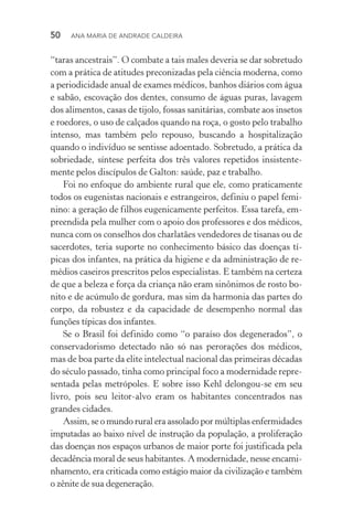 50  Ana Maria de Andrade Caldeira
“taras ancestrais”. O combate a tais males deveria se dar sobretudo
com a prática de atitudes preconizadas pela ciência moderna, como
a periodicidade anual de exames médicos, banhos diários com água
e sabão, escovação dos dentes, consumo de águas puras, lavagem
dos alimentos, casas de tijolo, fossas sanitárias, combate aos insetos
e roedores, o uso de calçados quando na roça, o gosto pelo trabalho
intenso, mas também pelo repouso, buscando a hospitalização
quando o indivíduo se sentisse adoentado. Sobretudo, a prática da
sobriedade, síntese perfeita dos três valores repetidos insistente‑
mente pelos discípulos de Galton: saúde, paz e trabalho.
Foi no enfoque do ambiente rural que ele, como praticamente
todos os eugenistas nacionais e estrangeiros, definiu o papel femi‑
nino: a geração de filhos eugenicamente perfeitos. Essa tarefa, em‑
preendida pela mulher com o apoio dos professores e dos médicos,
nunca com os conselhos dos charlatães vendedores de tisanas ou de
sacerdotes, teria suporte no conhecimento básico das doenças tí‑
picas dos infantes, na prática da higiene e da administração de re‑
médios caseiros prescritos pelos especialistas. E também na certeza
de que a beleza e força da criança não eram sinônimos de rosto bo‑
nito e de acúmulo de gordura, mas sim da harmonia das partes do
corpo, da robustez e da capacidade de desempenho normal das
funções típicas dos infantes.
Se o Brasil foi definido como “o paraíso dos degenerados”, o
conservadorismo detectado não só nas perorações dos médicos,
mas de boa parte da elite intelectual nacional das primeiras décadas
do século passado, tinha como principal foco a modernidade repre‑
sentada pelas metrópoles. E sobre isso Kehl delongou­‑se em seu
livro, pois seu leitor­‑alvo eram os habitantes concentrados nas
grandes cidades.
Assim, se o mundo rural era assolado por múltiplas enfermidades
imputadas ao baixo nível de instrução da população, a proliferação
das doenças nos espaços urbanos de maior porte foi justificada pela
decadência moral de seus habitantes. A modernidade, nesse encami‑
nhamento, era criticada como estágio maior da civilização e também
o zênite de sua degeneração.
 