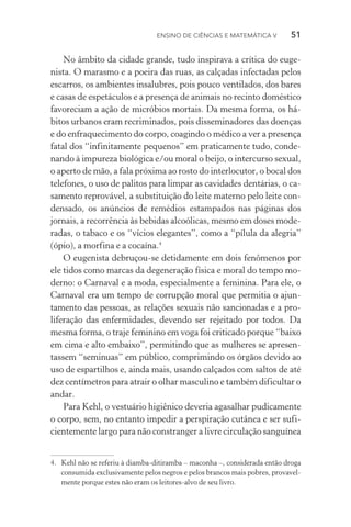 Ensino de Ciências e Matemática V   51
No âmbito da cidade grande, tudo inspirava a crítica do euge‑
nista. O marasmo e a poeira das ruas, as calçadas infectadas pelos
escarros, os ambientes insalubres, pois pouco ventilados, dos bares
e casas de espetáculos e a presença de animais no recinto doméstico
favoreciam a ação de micróbios mortais. Da mesma forma, os há‑
bitos urbanos eram recriminados, pois disseminadores das doenças
e do enfraquecimento do corpo, coagindo o médico a ver a presença
fatal dos “infinitamente pequenos” em praticamente tudo, conde‑
nando à impureza biológica e/ou moral o beijo, o intercurso sexual,
o aperto de mão, a fala próxima ao rosto do interlocutor, o bocal dos
telefones, o uso de palitos para limpar as cavidades dentárias, o ca‑
samento reprovável, a substituição do leite materno pelo leite con‑
densado, os anúncios de remédios estampados nas páginas dos
jornais, a recorrência às bebidas alcoólicas, mesmo em doses mode‑
radas, o tabaco e os “vícios elegantes”, como a “pílula da alegria”
(ópio), a morfina e a cocaína.4
O eugenista debruçou­‑se detidamente em dois fenômenos por
ele tidos como marcas da degeneração física e moral do tempo mo‑
derno: o Carnaval e a moda, especialmente a feminina. Para ele, o
Carnaval era um tempo de corrupção moral que permitia o ajun­
tamento das pessoas, as relações sexuais não sancionadas e a pro­
liferação das enfermidades, devendo ser rejeitado por todos. Da
mesma forma, o traje feminino em voga foi criticado porque “baixo
em cima e alto embaixo”, permitindo que as mulheres se apresen‑
tassem “seminuas” em público, comprimindo os órgãos devido ao
uso de espartilhos e, ainda mais, usando calçados com saltos de até
dez centímetros para atrair o olhar masculino e também dificultar o
andar.
Para Kehl, o vestuário higiênico deveria agasalhar pudicamente
o corpo, sem, no entanto impedir a perspiração cutânea e ser sufi‑
cientemente largo para não constranger a livre circulação sanguínea
4.	 Kehl não se referiu à diamba­‑ditiramba – maconha –, considerada então droga
consumida exclusivamente pelos negros e pelos brancos mais pobres, provavel‑
mente porque estes não eram os leitores­‑alvo de seu livro.
 