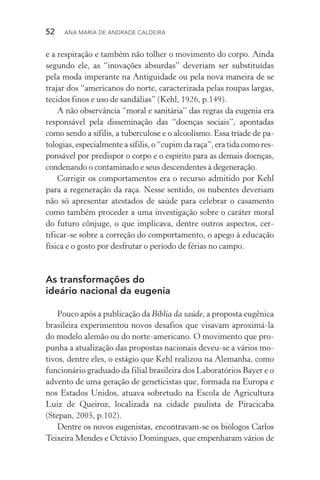 52  Ana Maria de Andrade Caldeira
e a respiração e também não tolher o movimento do corpo. Ainda
segundo ele, as “inovações absurdas” deveriam ser substituídas
pela moda imperante na Antiguidade ou pela nova maneira de se
trajar dos “americanos do norte, caracterizada pelas roupas largas,
tecidos finos e uso de sandálias” (Kehl, 1926, p.149).
A não observância “moral e sanitária” das regras da eugenia era
responsável pela disseminação das “doenças sociais”, apontadas
como sendo a sífilis, a tuberculose e o alcoolismo. Essa tríade de pa‑
tologias, especialmente a sífilis, o “cupim da raça”, era tida como res‑
ponsável por predispor o corpo e o espírito para as demais doenças,
condenando o contaminado e seus descendentes à degeneração.
Corrigir os comportamentos era o recurso admitido por Kehl
para a regeneração da raça. Nesse sentido, os nubentes deveriam
não só apresentar atestados de saúde para celebrar o casamento
como também proceder a uma investigação sobre o caráter moral
do futuro cônjuge, o que implicava, dentre outros aspectos, cer­
tificar­‑se sobre a correção do comportamento, o apego à educação
física e o gosto por desfrutar o período de férias no campo.
As transformações do
ideário nacional da eugenia
Pouco após a publicação da Bíblia da saúde, a proposta eugênica
brasileira experimentou novos desafios que visavam aproximá­‑la
do modelo alemão ou do norte­‑americano. O movimento que pro‑
punha a atualização das propostas nacionais deveu­‑se a vários mo‑
tivos, dentre eles, o estágio que Kehl realizou na Alemanha, como
funcionário graduado da filial brasileira dos Laboratórios Bayer e o
advento de uma geração de geneticistas que, formada na Europa e
nos Estados Unidos, atuava sobretudo na Escola de Agricultura
Luiz de Queiroz, localizada na cidade paulista de Piracicaba
(Stepan, 2005, p.102).
Dentre os novos eugenistas, encontravam­‑se os biólogos Carlos
Teixeira Mendes e Octávio Domingues, que empenharam vários de
 