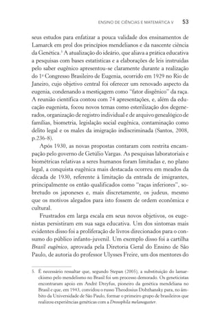 Ensino de Ciências e Matemática V   53
seus estudos para enfatizar a pouca validade dos ensinamentos de
Lamarck em prol dos princípios mendelianos e da nascente ciên­cia
da Genética.5
A atualização do ideário, que aliava a prática educativa
a pesquisas com bases estatísticas e a elaborações de leis instruídas
pelo saber eugênico apresentou­‑se claramente durante a realização
do 1o
Congresso Brasileiro de Eugenia, ocorrido em 1929 no Rio de
Janeiro, cujo objetivo central foi oferecer um renovado aspecto da
eugenia, condenando a mestiçagem como “fator disgênico” da raça.
A reunião científica contou com 74 apresentações, e, além da edu­
cação eugenista, focou novos temas como esterilização dos degene­
rados, organização de registro individual e de arquivo genealógico de
famílias, biometria, legislação social eugênica, contaminação como
delito legal e os males da imigração indiscriminada (Santos, 2008,
p.236­‑8).
Após 1930, as novas propostas contaram com restrita encam‑
pação pelo governo de Getúlio Vargas. As pesquisas laboratoriais e
biométricas relativas a seres humanos foram limitadas e, no plano
legal, a conquista eugênica mais destacada ocorreu em meados da
década de 1930, referente à limitação da entrada de imigrantes,
principalmente os então qualificados como “raças in­fe­riores”, so‑
bretudo os japoneses e, mais discretamente, os judeus, mesmo
que os motivos alegados para isto fossem de ordem econômica e
cultural.
Frustrados em larga escala em seus novos objetivos, os euge‑
nistas persistiram em sua saga educativa. Um dos sintomas mais
evidentes disso foi a proliferação de livros direcionados para o con‑
sumo do público infanto­‑juvenil. Um exemplo disso foi a cartilha
Brasil eugênico, aprovada pela Diretoria Geral do Ensino de São
Paulo, de autoria do professor Ulysses Freire, um dos mentores do
5.	 É necessário ressaltar que, segundo Stepan (2005), a substituição do la­mar­
ckis­mo pelo mendelismo no Brasil foi um processo demorado. Os geneticistas
encontraram apoio em André Dreyfus, pioneiro da genética mendeliana no
Brasil e que, em 1943, convidou o russo Theodosius Dobzhansky para, no âm‑
bito da Universidade de São Paulo, formar o primeiro grupo de brasileiros que
realizou experiências genéticas com a Drosophila melanogaster.
 