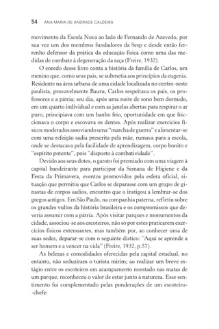 54  Ana Maria de Andrade Caldeira
movimento da Escola Nova ao lado de Fernando de Azevedo, por
sua vez um dos membros fundadores da Sesp e desde então fer‑
renho defensor da prática da educação física como uma das me‑
didas de combate à degeneração da raça (Freire, 1932).
O enredo desse livro conta a história da família de Carlos, um
menino que, como seus pais, se submetia aos princípios da eugenia.
Residente na área urbana de uma cidade localizada no centro­‑oeste
paulista, provavelmente Bauru, Carlos respeitava os pais, os pro‑
fessores e a pátria; seu dia, após uma noite de sono bem dormido,
em um quarto individual e com as janelas abertas para respirar o ar
puro, principiava com um banho frio, oportunidade em que fric‑
cionava o corpo e escovava os dentes. Após realizar exercícios fí‑
sicosmoderadosassoviandouma“marchadeguerra”ealimentar­‑se
com uma refeição sadia prescrita pela mãe, rumava para a escola,
onde se destacava pela facilidade de aprendizagem, corpo bonito e
“espírito potente”, pois “disposto à combatividade”.
Devido aos seus dotes, o garoto foi premiado com uma viagem à
capital bandeirante para participar da Semana de Higiene e da
Festa da Primavera, eventos promovidos pela esfera oficial, si‑
tuação que permitiu que Carlos se deparasse com um grupo de gi‑
nastas de corpos sadios, encontro que o instigou a lembrar­‑se dos
gregos antigos. Em São Paulo, na companhia paterna, refletiu sobre
os grandes vultos da história brasileira e os compromissos que de‑
veria assumir com a pátria. Após visitar parques e monumentos da
cidade, associou­‑se aos escoteiros, não só por estes praticarem exer‑
cícios físicos extenuantes, mas também por, ao conhecer uma de
suas sedes, deparar­‑se com o seguinte dístico: “Aqui se aprende a
ser homem e a vencer na vida” (Freire, 1932, p.57).
As belezas e comodidades oferecidas pela capital estadual, no
entanto, não seduziram o turista mirim; ao realizar um breve es‑
tágio entre os escoteiros em acampamento montado nas matas de
um parque, reconheceu o valor de estar junto à natureza. Esse sen‑
timento foi complementado pelas ponderações de um escoteiro­
‑chefe:
 