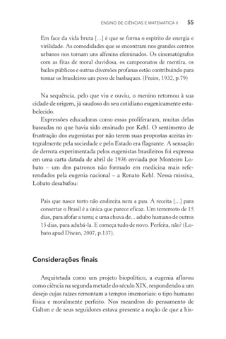 Ensino de Ciências e Matemática V   55
Em face da vida bruta [...] é que se forma o espírito de energia e
virilidade. As comodidades que se encontram nos grandes centros
urbanos nos tornam uns alfenins efeminados. Os cinematógrafos
com as fitas de moral duvidosa, os campeonatos de mentira, os
bai­les públicos e outras diversões profanas estão contribuindo para
tornar os brasileiros um povo de basbaques. (Freire, 1932, p.79)
Na sequência, pelo que viu e ouviu, o menino retornou à sua
cidade de origem, já saudoso do seu cotidiano eugenicamente esta‑
belecido.
Expressões educadoras como essas proliferaram, muitas delas
baseadas no que havia sido ensinado por Kehl. O sentimento de
frustração dos eugenistas por não terem suas propostas aceitas in‑
tegralmente pela sociedade e pelo Estado era flagrante. A sensação
de derrota experimentada pelos eugenistas brasileiros foi expressa
em uma carta datada de abril de 1936 enviada por Monteiro Lo‑
bato – um dos patronos não formado em medicina mais refe­
rendados pela eugenia nacional – a Renato Kehl. Nessa missiva,
Lobato desabafou:
País que nasce torto não endireita nem a pau. A receita [...] para
consertar o Brasil é a única que parece eficaz. Um terremoto de 15
dias, para afofar a terra; e uma chuva de... adubo humano de outros
15 dias, para adubá­‑la. E começa tudo de novo. Perfeita, não? (Lo‑
bato apud Diwan, 2007, p.137).
Considerações finais
Arquitetada como um projeto biopolítico, a eugenia aflorou
como ciência na segunda metade do século XIX, respondendo a um
desejo cujas raízes remontam a tempos imemoriais: o tipo humano
física e moralmente perfeito. Nos meandros do pensamento de
Galton e de seus seguidores estava presente a noção de que a his‑
 