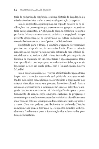 56  Ana Maria de Andrade Caldeira
tória da humanidade confundia­‑se com a história da decadência e a
missão dos cientistas era lutar contra a degeneração da espécie.
Para os eugenistas, o paradigma a ser copiado baseava­‑se na ci‑
vilização e nos personagens greco­‑romanos antigos porque, na fan‑
tasia desses cientistas, a Antiguidade clássica confundia­‑se com a
perfeição. Nesse encaminhamento de ideias, a negação do tempo
presente desdobrava­‑se na condenação da cultura modernista e
seus símbolos maiores, a metrópole e o individualismo.
Transferida para o Brasil, a doutrina eugenista forçosamente
precisou ser adaptada às circunstâncias locais. Restrita primei­
ramente à ação educativa e em seguida reformada para intervir di‑
tatorialmente no tecido social, viu­‑se frustrada pela negação do
Estado e da sociedade em lhe concederem o apoio requerido. Daí o
tom apocalíptico que impregnou suas derradeiras falas, que se si‑
lenciariam de vez, em escala global, com o fim da Segunda Guerra
Mundial.
Para a história das ciências, retomar a trajetória da eugenia torna
importante o equacionamento da multiplicidade de caminhos tri‑
lhados pelo saber especializado e a constituição e legitimação dos
campos científicos como um processo histórico­‑cultural. Para a
educação, especialmente a educação em Ciências, relembrar a eu‑
genia também se mostra uma iniciativa significativa para o ques‑
tionamento da ciência como sinônimo exclusivo de progresso e
constatar que um número surpreendente de ideias científicas e sua
incorporação político­‑social podem fomentar a exclusão, a guerra e
a morte. Com isto, pode­‑se contribuir com um ensino de Ciências
comprometido com a formação de estudantes­‑cidadãos críticos,
elemento fundamental para a fomentação dos valores e das pos‑
turas democráticas.
 