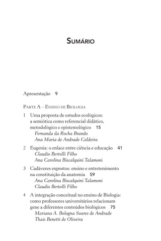 Sumário
Apresentação  9
Parte A – Ensino de Biologia
1	 Uma proposta de estudos ecológicos:
a semiótica como referencial didático,
metodológico e epistemológico  15
Fernanda da Rocha Brando
Ana Maria de Andrade Caldeira
2	 Eugenia: o enlace entre ciência e educação  41
Claudio Bertolli Filho
Ana Carolina Biscalquini Talamoni
3	 Cadáveres expostos: ensino e entretenimento
na constituição da anatomia  59
Ana Carolina Biscalquini Talamoni
Claudio Bertolli Filho
4	 A integração conceitual no ensino de Biologia:
como professores universitários relacionam
gene a diferentes conteúdos biológicos  75
Mariana A. Bologna Soares de Andrade
Thais Benetti de Oliveira
 