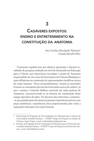 3
CADÁVERES EXPOSTOS:
ENSINO E ENTRETENIMENTO NA
CONSTITUIÇÃO DA aNATOMIA
Ana Carolina Biscalquini Talamoni1
Claudio Bertolli Filho2
O presente capítulo tem por objetivo apresentar e discutir re‑
sultados de pesquisa realizada em nível de doutorado em Educação
para a Ciência, que intencionou investigar o ensino de Anatomia
empreendido em um curso de licenciatura em Ciências Biológicas e
suas influências na construção de representações científicas acerca
do corpo humano. Nesse encaminhamento, tornou­‑se necessário
levantar as concepções prévias dos licenciados acerca do cadáver, já
que o mesmo é material didático essencial nas aulas práticas de
Anatomia, circunscrevendo­‑se na história da constituição desse
campo específico de saber. No decorrer das entrevistas, constatou­
‑se que grande parte dos alunos já possuía experiências prévias com
peças anatômicas, experiências estas proporcionadas pela visita a
exposições itinerantes do corpo humano.
1.	 Doutoranda do Programa de Pós­‑Graduação em Educação para a Ciência da
Universidade Estadual Paulista – UNESP. Grupo de Pesquisa em Ensino de
Ciências. Apoio Capes. e­‑mail: carolinatalamoni@gmail.com.
2.	 Docente do Programa de Pós­‑Graduação em Educação para a Ciência da Uni‑
versidade Estadual Paulista – UNESP. Grupo de Pesquisa em Ensino de Ciên‑
cias. e­‑mail: cbertolli@uol.com.br. .
 