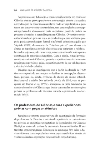 60  Ana Maria de Andrade Caldeira
As pesquisas em Educação, e mais especificamente em ensino de
Ciências vêm se preocupando com as estratégias através das quais a
aprendizagem de conteúdos científicos pode ser signifi­ca­tiva, e para
tanto, em uma vertente construtivista, tem contem­plado as concep‑
ções prévias dos alunos como parte importante, ponto de partida do
processo de ensino e aprendizagem em Ciências. O contexto socio‑
cultural do aluno, por sua vez, e as condições que esse ambiente pro‑
picia para a aprendizagem formal e informal, compõem aquilo que
Vigotski (2000) denominou de “história prévia” dos alunos; ela
abarca as experiências sociais e históricas que compõem o rol de sa‑
beres dos sujeitos e, não raras vezes, mostram­‑se insuficientes para a
construção de conteúdos científicos. Cabe à escola, e mais precisa‑
mente ao ensino de Ciências, garantir o aprofundamento desses co‑
nhecimentos prévios e, quiçá, o questio­namento de sua validade para
a vida individual e coletiva.
Diversas são as investigações que a partir da década de 1970
têm se empenhado em mapear e decifrar as concepções alterna‑
tivas, prévias, ou, ainda, errôneas, de alunos do ensino infantil,
fundamental e médio. No início da década de 1980, com as pes‑
quisas de Posner et al. (1982), inaugurou­‑se uma tendência no
campo de ensino de Ciências que busca contemplar as concepções
prévias de professores de Ciências durante o período de sua for‑
mação inicial.
Os professores de Ciências e suas experiências
prévias com peças anatômicas
Seguindo a vertente construtivista de investigação da formação
de professores de Ciências, e intentando aprofundar os conhecimen‑
tos prévios, as angústias e expectativas de licenciandos em Ciên­cias
Biológicas acerca do ensino de Anatomia, foram realizadas 31 en­
trevistas semiestruturadas. Constatou­‑se assim que 85% deles já ha‑
viam tido um contato preliminar com peças anatômicas através de
visitas realizadas a exposições itinerantes do corpo humano.
 