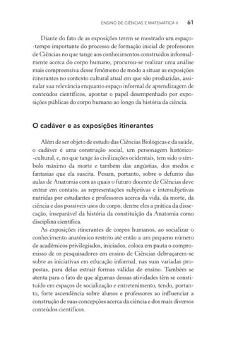 Ensino de Ciências e Matemática V   61
Diante do fato de as exposições terem se mostrado um espaço­
‑tempo importante do processo de formação inicial de professores
de Ciências no que tange aos conhecimentos construídos informal‑
mente acerca do corpo humano, procurou­‑se realizar uma análise
mais compreensiva desse fenômeno de modo a situar as exposições
itinerantes no contexto cultural atual em que são produzidas, assi‑
nalar sua relevância enquanto espaço informal de aprendizagem de
conteúdos científicos, apontar o papel desempenhado por expo­
sições públicas do corpo humano ao longo da história da ciência.
O cadáver e as exposições itinerantes
Além de ser objeto de estudo das Ciências Biológicas e da saúde,
o cadáver é uma construção social, um personagem histórico­
‑cultural, e, no que tange às civilizações ocidentais, tem sido o sím‑
bolo máximo da morte e também das angústias, dos medos e
fantasias que ela suscita. Pesam, portanto, sobre o defunto das
aulas de Anatomia com as quais o futuro docente de Ciências deve
entrar em contato, as representações subjetivas e intersubjetivas
nutridas por estudantes e professores acerca da vida, da morte, da
ciência e dos possíveis usos do corpo, dentre eles a prática da disse‑
cação, inseparável da história da constituição da Anatomia como
disciplina científica.
As exposições itinerantes de corpos humanos, ao socializar o
conhecimento anatômico restrito até então a um pequeno número
de acadêmicos privilegiados, iniciados, coloca em pauta o compro‑
misso de os pesquisadores em ensino de Ciências debruçarem­‑se
sobre as iniciativas em educação informal, nas suas variadas pro‑
postas, para delas extrair formas válidas de ensino. Também se
atenta para o fato de que algumas dessas atividades têm se consti­
tuído em espaços de socialização e entretenimento, tendo, portan‑
to, forte ascendência sobre alunos e professores ao influenciar a
construção de suas concepções acerca da ciência e dos mais diversos
conteúdos científicos.
 
