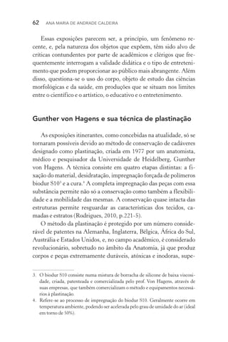 62  Ana Maria de Andrade Caldeira
Essas exposições parecem ser, a princípio, um fenômeno re‑
cente, e, pela natureza dos objetos que expõem, têm sido alvo de
críticas contundentes por parte de acadêmicos e clérigos que fre‑
quentemente interrogam a validade didática e o tipo de entreteni‑
mento que podem proporcionar ao público mais abrangente. Além
disso, questiona­‑se o uso do corpo, objeto de estudo das ciências
morfológicas e da saúde, em produções que se situam nos limites
entre o científico e o artístico, o educativo e o entretenimento.
Gunther von Hagens e sua técnica de plastinação
As exposições itinerantes, como concebidas na atualidade, só se
tornaram possíveis devido ao método de conservação de cadáveres
designado como plastinação, criada em 1977 por um anatomista,
médico e pesquisador da Universidade de Heidelberg, Gunther
von Hagens. A técnica consiste em quatro etapas distintas: a fi‑
xação do material, desidratação, impregnação forçada de polímeros
biodur S103
e a cura.4
A completa impregnação das peças com essa
substância permite não só a conservação como também a flexibili‑
dade e a mobilidade das mesmas. A conservação quase intacta das
estruturas permite resguardar as características dos tecidos, ca‑
madas e estratos (Rodrigues, 2010, p.221­‑5).
O método da plastinação é protegido por um número conside‑
rável de patentes na Alemanha, Inglaterra, Bélgica, África do Sul,
Austrália e Estados Unidos, e, no campo acadêmico, é considerado
revolucionário, sobretudo no âmbito da Anatomia, já que produz
corpos e peças extremamente duráveis, atóxicas e inodoras, supe‑
3.	 O biodur S10 consiste numa mistura de borracha de silicone de baixa viscosi‑
dade, criada, patenteada e comercializada pelo prof. Von Hagens, através de
suas empresas, que também comercializam o método e equipamentos necessá‑
rios à plastinação.
4.	 Refere­‑se ao processo de impregnação do biodur S10. Geralmente ocorre em
temperatura ambiente, podendo ser acelerada pelo grau de umidade do ar (ideal
em torno de 50%).
 