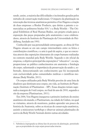 Ensino de Ciências e Matemática V   63
rando, assim, a maioria das dificuldades e incômodos gerados pelos
métodos de conservação tradicionais. O impacto da plastinação na
renovação das técnicas anatômicas permitiu aVon Hagens a criação
de duas empresas: a Biodur Products, que detém a patente e co‑
mercializa os polímeros biodur S10,5
e a Body Worlds – The Ori‑
ginal Exhibition of Real Human Bodies, um projeto criado para a
exposição das peças preparadas pelo anatomista e seus colabora‑
dores, através do Instituto de Plastinação da Universidade de Hei‑
delberg, fundado em 1993.
Conhecido por sua personalidade extravagante, as obras deVon
Hagens situam­‑se em um campo intermediário entre os feitos e
contribuições científicos, e a arte à qual ele aspira, e que se concre‑
tiza através das exposições itinerantes do corpo humano realizadas
no contexto mundial pela Body Worlds. Segundo o site oficial da
empresa, o objetivo principal das exposições é “educativo”, ou seja,
proporcionar ao público conhecimentos em anatomia e fisiologia
do corpo, salientando a importância da preservação da saúde e, so‑
bretudo, democratizando um conhecimento que foi incorporado
com exclusividade pelas comunidades médicas e científicas mo‑
dernas (BodyWorlds, 2011).
Os corpos utilizados pela Body Worlds provêm de uma lista de
doadores que destinam seus corpos, em vida, ao Instituto de Plasti‑
nação (Institute of Plastination – IfP). Essas doações teriam supe‑
rado a margem de 8 mil corpos, no final do ano de 2010, segundo o
site da empresa (Plastinarium, 2011).
Em 2006,Von Hagens inaugurou o primeiro instituto de ensino
anatômico do mundo, o Plastinarium, na cidade de Guben, no qual
os visitantes, através de monitores, podem aprender um pouco da
história da Anatomia, sobre as técnicas de conservação anatômica,
assistir a minicursos/workshops e observar animais plastinados do
acervo da BodyWorld Animals dentre outras atividades.
5.	 Substância impregnada na última fase do processo de plastinação, permitindo
que as propriedades do corpo sejam preservadas intactas.
 