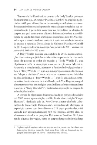 64  Ana Maria de Andrade Caldeira
Tanto o site do Plastinarium quanto o da BodyWorlds possuem
link para uma loja, a Gubener Plastinate GmbH, na qual são nego‑
ciados catálogos, vídeos, dentre outros artigos exclusivos da marca.
Peças anatômicas estão disponíveis em catálogos especiais e sua co‑
mercialização é permitida com base no formulário de doação de
corpos, no qual consta uma cláusula informando sobre a possibi­
lidade de venda das peças anatômicas preparadas pelo IfP.Vale res‑
saltar que o comércio desse material é restrito a estabelecimentos
de ensino e pesquisa. No catálogo da Gubener Plastinate GmbH
de 2010, o preço de uma m.cabeça,6
em janeiro de 2011, variava em
torno de 8.600 a 14.500 euros.
A Body Worlds possuía, em outubro de 2010, quatro exposi‑
ções itinerantes que já tinham sido visitadas por mais de trinta mi‑
lhões de pessoas ao redor do mundo: a “Body Worlds I”, que
objetivou através de suas peças uma intersecção entre Medicina,
Anatomia e ciência tendo, portanto, a função de divulgação cientí‑
fica; a “Body Worlds II”, que, em uma proposta animista, buscou
ser “alegre e dinâmica”, com cadáveres representando atividades
da vida cotidiana; a “Body Worlds III”, que foi uma edição come‑
morativa dos trinta anos de trabalho do prof. Von Hagens, na qual
ele retratou corpos em posições que aludiam a obras renascentistas
e, enfim, a “Body Worlds IV”, destinada à exposição de corpos de
animais plastinados.
A técnica da plastinação foi popularizada no contexto brasileiro
em 2007, com a apresentação, em São Paulo, da exposição “Corpo
Humano”, idealizada pelo dr. Roy Glover, diretor­‑chefe do Labo‑
ratório de Preservação Polímera da Universidade de Michigan. A
exposição contou com 16 cadáveres e 225 peças plastinadas, e foi
visitada por aproximadamente 450 mil pessoas, dentre elas, os
alunos entrevistados na pesquisa. Retornou ao Brasil em 2010, tra‑
zendo algumas inovações, como os corpos dotados de simuladores
6.	 O plano sagital mediano refere­‑se ao corte vertical, nesse caso da cabeça, em
duas partes: direita e esquerda. Cada uma delas pode ser designada na lin‑
guagem anatômica por “m.cabeça” (metade de uma cabeça).
 
