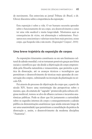 Ensino de Ciências e Matemática V   65
de movimento. Em entrevista ao jornal Tribuna do Brasil, o dr.
Glover discorreu sobre a importância da exposição:
Esta exposição é sobre a vida. O ser humano necessita aprender
sobre o funcionamento de seu corpo, seu desenvolvimento e como
ter uma vida saudável e muita longevidade. Mostramos aqui as
consequências de vícios, má alimentação e sedentarismo. Preci‑
samos nos conscientizar e valorizar nosso bem mais precioso, nosso
corpo, que hospeda vida e não morte. (Exposição? Corpos?, 2010)
Uma breve trajetória da exposição de corpos
As exposições itinerantes constituem­‑se em um fenômeno cul‑
tural de adesão mundial, e só se tornaram possíveis graças aos feitos
sociais e científicos que vão desde a objetivação do corpo empreen‑
dida pela filosofia naturalista e renascentista, que permitiu a prá‑
tica da dissecação, até os avanços técnicos e tecnológicos que
permitiram o desenvolvimento de técnicas mais apuradas de con‑
servação dos corpos, culminando na invenção da plastinação no sé‑
culo XX.
Foi através do processo de objetivação do corpo que, a partir do
século XIV, houve uma reorientação das perspectivas sobre o
mesmo, que, do estatuto de “sagrado” promovido pela cultura reli‑
giosa medieval, tornou­‑se alvo de olhares curiosos e incursões ana‑
tômicas públicas. Pode­‑se dizer que foi justamente a curiosidade
sobre os segredos internos do corpo e consequentemente a adesão
pública às demonstrações anatômicas (que ainda estavam longe de
ser uma unanimidade) que permitiram a consolidação da prática da
dissecação e, assim, o desenvolvimento da moderna disciplina
“Anatomia”.
 