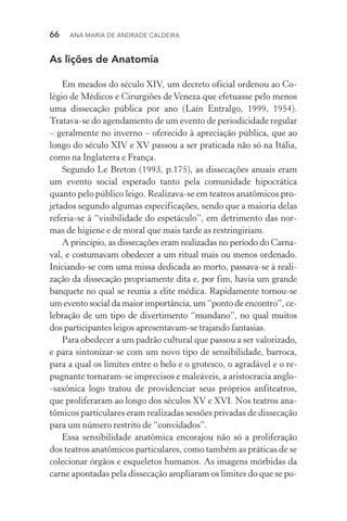 66  Ana Maria de Andrade Caldeira
As lições de Anatomia
Em meados do século XIV, um decreto oficial ordenou ao Co‑
légio de Médicos e Cirurgiões de Veneza que efetuasse pelo menos
uma dissecação pública por ano (Laín Entralgo, 1999, 1954).
Tratava­‑se do agendamento de um evento de periodicidade regular
– geralmente no inverno – oferecido à apreciação pública, que ao
longo do século XIV e XV passou a ser praticada não só na Itália,
como na Inglaterra e França.
Segundo Le Breton (1993, p.175), as dissecações anuais eram
um evento social esperado tanto pela comunidade hipocrática
quanto pelo público leigo. Realizava­‑se em teatros anatômicos pro‑
jetados segundo algumas especificações, sendo que a maioria delas
referia­‑se à “visibilidade do espetáculo”, em detrimento das nor­
mas de higiene e de moral que mais tarde as restringiriam.
A princípio, as dissecações eram realizadas no período do Carna‑
val, e costumavam obedecer a um ritual mais ou menos ordenado.
Iniciando­‑se com uma missa dedicada ao morto, passava­‑se à reali‑
zação da dissecação propriamente dita e, por fim, havia um grande
banquete no qual se reunia a elite médica. Rapidamente tornou­‑se
um evento social da maior importância, um “ponto de encontro”, ce‑
lebração de um tipo de divertimento “mundano”, no qual muitos
dos participantes leigos apresentavam­‑se trajando fantasias.
Para obedecer a um padrão cultural que passou a ser valorizado,
e para sintonizar­‑se com um novo tipo de sensibilidade, barroca,
para a qual os limites entre o belo e o grotesco, o agradável e o re‑
pugnante tornaram­‑se imprecisos e maleáveis, a aristocracia anglo­
‑saxônica logo tratou de providenciar seus próprios anfiteatros,
que proliferaram ao longo dos séculos XV e XVI. Nos teatros ana‑
tômicos particulares eram realizadas sessões privadas de dissecação
para um número restrito de “convidados”.
Essa sensibilidade anatômica encorajou não só a proliferação
dos teatros anatômicos particulares, como também as práticas de se
colecionar órgãos e esqueletos humanos. As imagens mórbidas da
carne apontadas pela dissecação ampliaram os limites do que se po‑
 