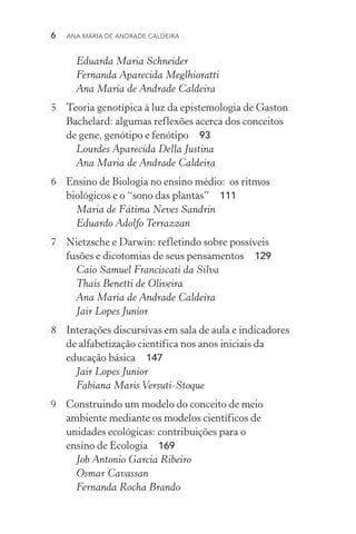 6  Ana Maria de Andrade Caldeira
Eduarda Maria Schneider
Fernanda Aparecida Meglhioratti
Ana Maria de Andrade Caldeira
5	 Teoria genotípica à luz da epistemologia de Gaston
Bachelard: algumas reflexões acerca dos conceitos
de gene, genótipo e fenótipo  93
Lourdes Aparecida Della Justina
Ana Maria de Andrade Caldeira
6	 Ensino de Biologia no ensino médio: os ritmos
biológicos e o “sono das plantas”  111
Maria de Fátima Neves Sandrin
Eduardo Adolfo Terrazzan
7	 Nietzsche e Darwin: refletindo sobre possíveis
fusões e dicotomias de seus pensamentos  129
Caio Samuel Franciscati da Silva
Thais Benetti de Oliveira
Ana Maria de Andrade Caldeira
Jair Lopes Junior
8	 Interações discursivas em sala de aula e indicadores
de alfabetização científica nos anos iniciais da
educação básica  147
Jair Lopes Junior
Fabiana Maris Versuti­‑Stoque
9	 Construindo um modelo do conceito de meio
ambiente mediante os modelos científicos de
unidades ecológicas: contribuições para o
ensino de Ecologia  169
Job Antonio Garcia Ribeiro
Osmar Cavassan
Fernanda Rocha Brando
 