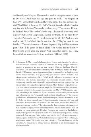 Ensino de Ciências e Matemática V   69
and boned your Mary.// The arm that used to take your arm/ Is took
to Dr. Vyse/ And both my legs are gone to walk/ The hospital at
Guy’s// I vow’d that you should have my hand/ But fate gives us de‑
nial/You’ll find it there, at Dr. Bell’s/ In spirits and a phial.// As for
my feet, the little feet/You used to call so pretty/ There’s one, I know,
in Bedford Row/ The t’other’s in the city// I can’t tell where my head
is gone/ But Doctor Carpue can/ As for my trunk, it’s all pack’d up/
To go by Pickford’s van.// I wish you’d go to Mr. P./ And save me
such a ride/ I don’t half like the outside place/ They’ve took for my
inside.// The cock it crows — I must begone!/ My William we must
part!/ But I’ll be yours in death, altho’/ Sir Astley has my heart.//
Don’t go to weep upon my grave/ And think that there I be/ They
haven’t left an atom there/ Of my anatomie.7
(Hood, 1827)
7.	 O fantasma de Mary: uma balada patética// Era no meio da noite,/ e o jovem
William tentava dormir,/ quando o fantasma de Mary chegou sorrateira‑
mente,/ e postou-se ao lado da sua cama.// Querido William! Querido
William!/ Meu descanso eterno terminou;/ oh!, minha paz eterna/ foi despe‑
daçada.// Eu pensei que a última das minhas preocupações/ acabaria no meu
último minuto de vida;/ mas qual? Eu fui para a minha última morada,/ mas
não permaneci muito tempo lá.// Os ladrões de cadáveres chegaram,/ e me ar‑
rebataram;/ são homens decididos/ não deixaram nenhum corpo!// Você
pensou que eu tinha sido enterrada/ razoavelmente decente e protegida,/ na
sua sepultura em Marylebone [provavelmente, Mary-bone do original seja Ma‑
rylebone, bairro de concentração de hospitais, clínicas e cemitérios próximo ao
centro de Londres]/ eles vieram e desossaram sua Mary.// O braço que segu‑
rava o seu braço/ foi dado ao dr. Vyse;/ e minhas pernas começaram a andar/
para o hospital em Guy’s [hospital-escola perto de Marylebone].// Eu prometi
que lhe daria minha mão,/ mas o destino nos negou;/ você a encontrará lá, no
dr. Bell,/ em álcool e num frasco.// Como meus pés, pequenos pés/ que você
costumava dizer que eram tão bonitos,/ um está, eu sei, em Bedford Row,/ E o
outro no centro de Londres.// Eu não posso lhe dizer onde está minha cabeça,/
mas o doutor Carpue pode:/ como meu tronco, ela está numa caixa/ para ser
enviada por uma viatura da Pickford [empresa de transporte fundada em
1620].// Eu gostaria de ser enviada ao Sr. P./ e me livrar de um passeio;/ eu não
gostaria de ficar exposta,/ eles veriam meu interior.// O galo está cantando –
eu tenho que ir embora!/ MeuWilliam temos que nos separar!/ Não obstante, eu
serei tua na morte/ Sir Astley tem meu coração.// Não vá chorar na minha
sepultura,/ e pensar que lá estou;/ eles não deixaram lá um átomo sequer/ da
minha anatomia.
 