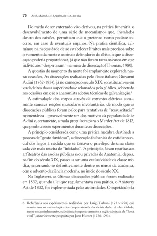 70  Ana Maria de Andrade Caldeira
Do medo de ser enterrado vivo derivou, na prática funerária, o
desenvolvimento de uma série de mecanismos que, instalados
dentro dos caixões, permitiam que o pretenso morto pedisse so‑
corro, em caso de eventuais enganos. Na prática científica, cul‑
minou na necessidade de se estabelecer limites mais precisos sobre
o momento da morte e os sinais definidores do óbito, o que a disse‑
cação poderia proporcionar, já que não foram raros os casos em que
indivíduos “despertaram” na mesa de dissecação (Thomas, 1980).
A questão do momento da morte foi amplamente explorada nes‑
sas ocasiões. As dissecações realizadas pelo físico italiano Giovanni
Aldini (1762­‑1834), já no começo do século XIX, constituíam­‑se em
verdadeiros shows, superlotados e aclamados pelo público, sobretudo
nas ocasiões em que o anatomista adotou técnicas de galvanização.8
A estimulação dos corpos através de correntes elétricas comu‑
mente causava reações musculares involuntárias, de modo que as
dissecações públicas foram palco para tentativas de “ressuscitação”
momentânea – provavelmente um dos motivos da popularidade de
Aldini e, certamente, a mola propulsora para o Murder Act de 1812,
que proibiu esses experimentos durante as dissecações.
A princípio considerada como uma prática macabra destinada a
pessoas de “gosto duvidoso”, a dissecação foi banida do cotidiano so‑
cial dos leigos à medida que se tornava o privi­légio de uma classe
cada vez mais restrita de “iniciados”. A princípio, foram restritas aos
anfiteatros das escolas públicas e/ou privadas de Anatomia; depois,
no fim do século XIX, passou a ser uma exclu­si­vidade da classe mé‑
dica, encerrando­‑se definitivamente dentre os muros da academia,
com o advento da ciência moderna, no início do século XX.
Na Inglaterra, as últimas dissecações públicas foram realizadas
em 1832, quando a lei que regulamentava essa prática, o Anatomy
Act de 1832, foi implementada pelas autoridades. O espetáculo da
8.	 Referência aos experimentos realizados por Luigi Galvani (1737­‑1798) que
consistiam na estimulação dos corpos através da eletricidade. A eletricidade,
nesse encaminhamento, substituiu temporariamente a noção abstrata de “força
vital”, anteriormente proposta por John Hunter (1728­‑1793).
 