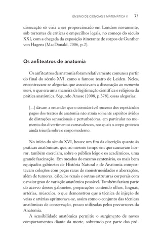 Ensino de Ciências e Matemática V   71
dissecação só viria a ser proporcionado em Londres novamente,
sob torrentes de críticas e empecilhos legais, no começo do século
XXI, com a chegada da exposição itinerante de corpos de Gunther
von Hagens (MacDonald, 2006, p.2).
Os anfiteatros de anatomia
Os anfiteatros de anatomia foram relativamente comuns a partir
do final do século XVI, como o famoso teatro de Leiden. Neles,
encontravam­‑se alegorias que associavam a dissecação ao memento
mori, o que era uma maneira de legitimação científica e religiosa da
prática anatômica. Segundo Arasse (2008, p.578), essas alegorias:
[...] davam a entender que o considerável sucesso dos espetáculos
pagos dos teatros de anatomia não atraía somente espíritos ávidos
de distrações sensacionais e perturbadoras, em particular no mo‑
mento dos divertimentos carnavalescos, nos quais o corpo grotesco
ainda triunfa sobre o corpo moderno.
No início do século XVI, houve um fim da discrição quanto às
práticas anatômicas, que, ao mesmo tempo em que causavam hor­
ror, também exerciam, sobre o público leigo e os acadêmicos, uma
grande fascinação. Em meados do mesmo centenário, os mais bem
equipados gabinetes de História Natural e de Anatomia compor­
tavam coleções com peças raras de monstruosidades e aberrações,
além de tumores, cálculos renais e outras estruturas corporais com
o maior grau de variação anatômica possível.Também faziam parte
do acervo desses gabinetes, preparações contendo olhos, línguas,
artérias, músculos, o que demonstrou que a técnica de injeção de
veias e artérias aprimorava­‑se, assim como o conjunto das técnicas
anatômicas de conservação, pouco utilizadas pelos precursores da
Anatomia.
A sensibilidade anatômica permitiu o surgimento de novos
comportamentos diante da morte, sobretudo por parte dos pró‑
 