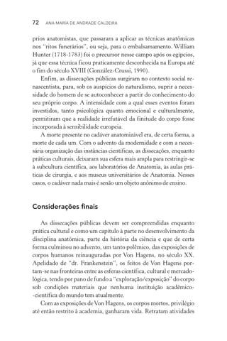 72  Ana Maria de Andrade Caldeira
prios anatomistas, que passaram a aplicar as técnicas anatômicas
nos “ritos funerários”, ou seja, para o embalsamamento. William
Hunter (1718­‑1783) foi o precursor nesse campo após os egípcios,
já que essa técnica ficou praticamente desconhecida na Europa até
o fim do século XVIII (González­‑Crussi, 1990).
Enfim, as dissecações públicas surgiram no contexto social re‑
nascentista, para, sob os auspícios do naturalismo, suprir a neces­
sidade do homem de se autoconhecer a partir do conhecimento do
seu próprio corpo. A intensidade com a qual esses eventos foram
investidos, tanto psicológica quanto emocional e culturalmente,
permitiram que a realidade irrefutável da finitude do corpo fosse
incorporada à sensibilidade europeia.
A morte presente no cadáver anatomizável era, de certa forma, a
morte de cada um. Com o advento da modernidade e com a neces‑
sária organização das instâncias científicas, as dissecações, enquanto
práticas culturais, deixaram sua esfera mais ampla para restringir­‑se
à subcultura científica, aos laboratórios de Anatomia, às aulas prá‑
ticas de cirurgia, e aos museus universitários de Anatomia. Nesses
casos, o cadáver nada mais é senão um objeto anônimo de ensino.
Considerações finais
As dissecações públicas devem ser compreendidas enquanto
prática cultural e como um capítulo à parte no desenvolvimento da
disciplina anatômica, parte da história da ciência e que de certa
forma culminou no advento, um tanto polêmico, das exposições de
corpos humanos reinauguradas por Von Hagens, no século XX.
Apelidado de “dr. Frankenstein”, os feitos de Von Hagens por­
tam­‑se nas fronteiras entre as esferas científica, cultural e mercado‑
lógica, tendo por pano de fundo a “exploração/exposição” do corpo
sob condições materiais que nenhuma instituição acadêmico­
‑científica do mundo tem atualmente.
Com as exposições deVon Hagens, os corpos mortos, privilégio
até então restrito à academia, ganharam vida. Retratam atividades
 
