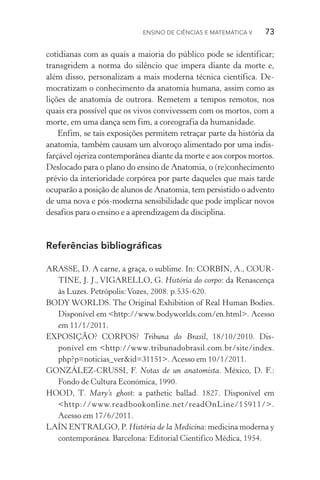 Ensino de Ciências e Matemática V   73
cotidianas com as quais a maioria do público pode se identificar;
transgridem a norma do silêncio que impera diante da morte e,
além disso, personalizam a mais moderna técnica científica. De‑
mocratizam o conhecimento da anatomia humana, assim como as
lições de anatomia de outrora. Remetem a tempos remotos, nos
quais era possível que os vivos convivessem com os mortos, com a
morte, em uma dança sem fim, a coreografia da humanidade.
Enfim, se tais exposições permitem retraçar parte da história da
anatomia, também causam um alvoroço alimentado por uma indis‑
farçável ojeriza contemporânea diante da morte e aos corpos mortos.
Deslocado para o plano do ensino de Anatomia, o (re)conhecimento
prévio da interioridade corpórea por parte daqueles que mais tarde
ocuparão a posição de alunos de Anatomia, tem persistido o advento
de uma nova e pós­‑moderna sensibilidade que pode implicar novos
desafios para o ensino e a aprendizagem da disciplina.
Referências bibliográficas
ARASSE, D. A carne, a graça, o sublime. In: CORBIN, A., COUR‑
TINE, J. J., VIGARELLO, G. História do corpo: da Renascença
às Luzes. Petrópolis:Vozes, 2008. p.535­‑620.
BODY WORLDS. The Original Exhibition of Real Human Bodies.
Disponível em <http://www.bodyworlds.com/en.html>. Acesso
em 11/1/2011.
EXPOSIÇÃO? CORPOS? Tribuna do Brasil, 18/10/2010. Dis­
ponível em <http://www.tribunadobrasil.com.br/site/index.
php?p=noticias_ver&id=31151>. Acesso em 10/1/2011.
GONZÁLEZ­‑CRUSSI, F. Notas de un anatomista. México, D. F.:
Fondo de Cultura Económica, 1990.
HOOD, T. Mary’s ghost: a pathetic ballad. 1827. Disponível em
<http://www.readbookonline.net/readOnLine/15911/>.
Acesso em 17/6/2011.
LAÍN ENTRALGO, P. História de la Medicina: medicina moderna y
contemporánea. Barcelona: Editorial Cientifico Médica, 1954.
 