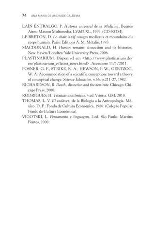 74  Ana Maria de Andrade Caldeira
LAÍN ENTRALGO, P. Historia universal de la Medicina. Buenos
Aires: Masson Multimedia. LV&D.XL, 1999. (CD­‑ROM).
LE BRETON, D. La chair à vif: usages medicaux et moundains du
corps humain. Paris: Éditions A. M. Métalié, 1993.
MACDONALD, H. Human remains: dissection and its histories.
New Haven/Londres:Yale University Press, 2006.
PLASTINARIUM. Disponível em <http://www.plastinarium.de/
en/plastinarium_e/latest_news.html>. Acesso em 11/1/2011.
POSNER, G. F., STRIKE, K. A., HEWSON, P. W., GERTZOG,
W. A. Accommodation of a scientific conception: toward a theory
of conceptual change. Science Education, v.66, p.211­‑27, 1982.
RICHARDSON, R. Death, dissection and the destitute. Chicago: Chi‑
cago Press, 2000.
RODRIGUES, H. Técnicas anatômicas. 4.ed.Vitória: GM, 2010.
THOMAS, L. V. El cadáver: de la Biología a la Antropología. Mé‑
xico, D. F.: Fondo de Cultura Económica, 1980. (Coleção Popular
Fondo de Cultura Económica).
VIGOTSKI, L. Pensamento e linguagem. 2.ed. São Paulo: Martins
Fontes, 2000.
 