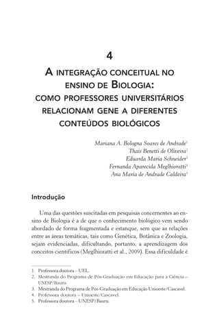 4
A INTEGRAÇÃO CONCEITUAL NO
ENSINO DE BIOLOGIA:
como professores universitários
relacionam gene a diferentes
conteúdos biológicos
Mariana A. Bologna Soares de Andrade1
Thais Benetti de Oliveira2
Eduarda Maria Schneider3
Fernanda Aparecida Meglhioratti4
Ana Maria de Andrade Caldeira5
Introdução
Uma das questões suscitadas em pesquisas concernentes ao en‑
sino de Biologia é a de que o conhecimento biológico vem sendo
abordado de forma fragmentada e estanque, sem que as relações
entre as áreas temáticas, tais como Genética, Botânica e Zoologia,
sejam evidenciadas, dificultando, portanto, a aprendizagem dos
conceitos científicos (Meglhioratti et al., 2009). Essa dificuldade é
1.	 Professora doutora – UEL.
2.	 Mestranda do Programa de Pós­‑Graduação em Educação para a Ciência –
UNESP/Bauru.
3.	 Mestranda do Programa de Pós­‑Graduação em Educação Unioeste/Cascavel.
4.	 Professora doutora – Unioeste/Cascavel.
5.	 Professora doutora – UNESP/Bauru.
 
