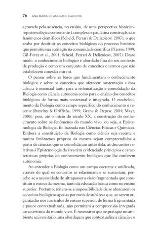 76  Ana Maria de Andrade Caldeira
agravada pela ausência, no ensino, de uma perspectiva histórico­
‑epistemológica consonante à complexa e paulatina construção dos
fenômenos científicos (Scheid, Ferrari & Delizoicov, 2007), o que
acaba por destituir os conceitos biológicos do processo histórico
que permitiu sua aceitação na comunidade científica (Harres, 1999;
Gil­‑Perez et al., 2001; Scheid, Ferrari & Delizoicov, 2007). Desse
modo, o conhecimento biológico é abordado fora do seu contexto
de produção e como um conjunto de conceitos e termos que não
estabelecem conexão entre si.
O pensar sobre as bases que fundamentam o conhecimento
biológico e sobre os conceitos que oferecem sustentação a essa
ciên­cia é essencial tanto para a sistematização e consolidação da
Biologia como ciência autônoma como para o ensino dos conceitos
biológicos de forma mais contextual e integrada. O estabeleci‑
mento da Biologia como campo específico do conhecimento é re‑
cente (Sterelny & Griffiths, 1999; Grene & Depew, 2004; Mayr,
2005), pois, até o início do século XX, a construção do conhe­
cimento sobre os fenômenos do mundo vivo, ou seja, a Episte­
mologia da Biologia, foi baseada nas Ciências Físicas e Químicas.
Embora a constituição da Biologia como ciência seja recente e
muitos fenômenos próprios da mesma sejam compreendidos a
par­tir de ciências que se conso­lidaram antes dela, as discussões re‑
lativas à Epistemologia da área têm evidenciado princípios e carac‑
terísticas próprias do conhecimento biológico que lhe conferem
autonomia.
Ao entender a Biologia como um campo coerente e unificado,
através do qual os conceitos se relacionam e se sustentam, per­
cebe­‑se a necessidade de ultrapassar a visão fragmentada que cons‑
tituiu o ensino da mesma, tanto da educação básica como no ensino
superior. Portanto, reitera­‑se a impossibilidade de se abarcarem os
conceitos biológicos apenas por meio de subáreas que, ao serem or‑
ganizadas nos currículos do ensino superior, de forma fragmentada
e pouco contextualizada, não permitem a compreensão integrada
característica do mundo vivo. É necessário que se pratique no am‑
biente universitário uma abordagem que contextualize a ciência e o
 