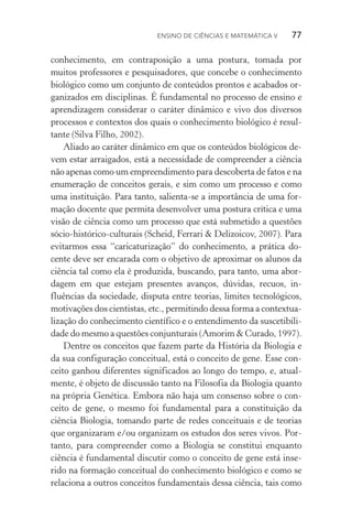 Ensino de Ciências e Matemática V   77
conhecimento, em contraposição a uma postura, tomada por
muitos professores e pesquisadores, que concebe o conhecimento
biológico como um conjunto de conteúdos prontos e acabados or‑
ganizados em disciplinas. É fundamental no processo de ensino e
aprendizagem considerar o caráter dinâmico e vivo dos diversos
processos e contextos dos quais o conhecimento biológico é resul‑
tante (Silva Filho, 2002).
Aliado ao caráter dinâmico em que os conteúdos biológicos de­
vem estar arraigados, está a necessidade de compreender a ciência
não apenas como um empreendimento para descoberta de fatos e na
enumeração de conceitos gerais, e sim como um processo e como
uma instituição. Para tanto, salienta­‑se a importância de uma for‑
mação docente que permita desenvolver uma postura crítica e uma
visão de ciência como um processo que está submetido a questões
sócio­‑histórico­‑culturais (Scheid, Ferrari & Delizoicov, 2007). Para
evitarmos essa “caricaturização” do conhecimento, a prática do‑
cente deve ser encarada com o objetivo de aproximar os alunos da
ciência tal como ela é produzida, buscando, para tanto, uma abor‑
dagem em que estejam presentes avanços, dúvidas, recuos, in‑
fluências da sociedade, disputa entre teorias, limites tecnológicos,
motivações dos cientistas, etc., permitindo dessa forma a contextua‑
lização do conhecimento científico e o entendimento da suscetibili‑
dade do mesmo a questões conjunturais (Amorim & Curado, 1997).
Dentre os conceitos que fazem parte da História da Biologia e
da sua configuração conceitual, está o conceito de gene. Esse con‑
ceito ganhou diferentes significados ao longo do tempo, e, atual‑
mente, é objeto de discussão tanto na Filosofia da Biologia quanto
na própria Genética. Embora não haja um consenso sobre o con‑
ceito de gene, o mesmo foi fundamental para a constituição da
ciên­cia Biologia, tomando parte de redes conceituais e de teorias
que organizaram e/ou organizam os estudos dos seres vivos. Por‑
tanto, para compreender como a Biologia se constitui enquanto
ciência é fundamental discutir como o conceito de gene está inse‑
rido na formação conceitual do conhecimento biológico e como se
relaciona a outros conceitos fundamentais dessa ciência, tais como
 