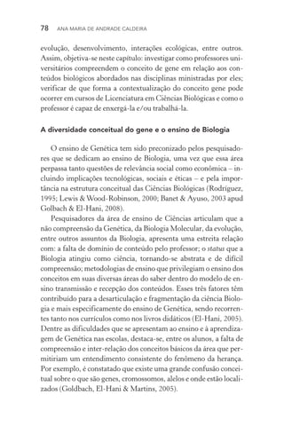 78  Ana Maria de Andrade Caldeira
evolução, desenvolvimento, interações ecológicas, entre outros.
Assim, objetiva­‑se neste capítulo: investigar como professores uni‑
versitários compreendem o conceito de gene em relação aos con­
teúdos biológicos abordados nas disciplinas ministradas por eles;
verificar de que forma a contextualização do conceito gene pode
ocorrer em cursos de Licenciatura em Ciências Biológicas e como o
professor é capaz de enxergá­‑la e/ou trabalhá­‑la.
A diversidade conceitual do gene e o ensino de Biologia
O ensino de Genética tem sido preconizado pelos pesquisado‑
res que se dedicam ao ensino de Biologia, uma vez que essa área
perpassa tanto questões de relevância social como econômica – in‑
cluindo implicações tecnológicas, sociais e éticas – e pela im­por­
tância na estrutura conceitual das Ciências Biológicas (Rodríguez,
1995; Lewis &Wood­‑Robinson, 2000; Banet & Ayuso, 2003 apud
Golbach & El­‑Hani, 2008).
Pesquisadores da área de ensino de Ciências articulam que a
não compreensão da Genética, da Biologia Molecular, da evolução,
entre outros assuntos da Biologia, apresenta uma estreita relação
com: a falta de domínio de conteúdo pelo professor; o status que a
Biologia atingiu como ciência, tornando­‑se abstrata e de difícil
compreensão; metodologias de ensino que privilegiam o ensino dos
conceitos em suas diversas áreas do saber dentro do modelo de en‑
sino transmissão e recepção dos conteúdos. Esses três fatores têm
contribuído para a desarticulação e fragmentação da ciência Biolo‑
gia e mais especificamente do ensino de Genética, sendo recorren‑
tes tanto nos currículos como nos livros didáticos (El­‑Hani, 2005).
Dentre as dificuldades que se apresentam ao ensino e à aprendiza‑
gem de Genética nas escolas, destaca­‑se, entre os alunos, a falta de
compreensão e inter­‑relação dos conceitos básicos da área que per‑
mitiriam um entendimento consistente do fenômeno da herança.
Por exemplo, é constatado que existe uma grande confusão concei‑
tual sobre o que são genes, cromossomos, alelos e onde estão locali‑
zados (Goldbach, El­‑Hani & Martins, 2005).
 