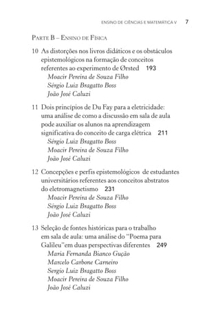 Ensino de Ciências e Matemática V   7
Parte B – Ensino de Física
10	 As distorções nos livros didáticos e os obstáculos
epistemológicos na formação de conceitos
referentes ao experimento de Ørsted  193
Moacir Pereira de Souza Filho
Sérgio Luiz Bragatto Boss
João José Caluzi
11	 Dois princípios de Du Fay para a eletricidade:
uma análise de como a discussão em sala de aula
pode auxiliar os alunos na aprendizagem
significativa do conceito de carga elétrica  211
Sérgio Luiz Bragatto Boss
Moacir Pereira de Souza Filho
João José Caluzi
12	 Concepções e perfis epistemológicos de estudantes
universitários referentes aos conceitos abstratos
do eletromagnetismo  231
Moacir Pereira de Souza Filho
Sérgio Luiz Bragatto Boss
João José Caluzi
13	 Seleção de fontes históricas para o trabalho
em sala de aula: uma análise do “Poema para
Galileu”em duas perspectivas diferentes  249
Maria Fernanda Bianco Gução
Marcelo Carbone Carneiro
Sergio Luiz Bragatto Boss
Moacir Pereira de Souza Filho
João José Caluzi
 