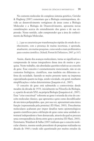 Ensino de Ciências e Matemática V   79
No contexto molecular do complexo sistema genético, Gericke
& Hagberg (2007) comentam que a Biologia contemporânea, de‑
vido ao desenvolvimento vertiginoso de áreas como a Biologia
Molecular e a Biologia do Desenvolvimento, apresenta novas
consi­derações acerca do entendimento dos genes e de sua ex‑
pressão. Nesse sentido, cabe compreender que a área de conheci‑
mento da Biologia Molecular,
[...] que se caracteriza por transformações rápidas do estado do co‑
nhecimento, com a presença de muitas incertezas, é apontada,
atualmente, em muitas pesquisas, como sendo a mais problemática
para o ensino científico. (Scheid, Ferrari & Delizoicov, 2007, p.167)
Assim, diante dos avanços moleculares, torna­‑se significativa a
compreensão de temas integradores dessa área de ensino e pes‑
quisa. Neste trabalho, são abordadas questões relativas ao conceito
de gene. Esse conceito é constantemente mencionado, não só em
contextos biológicos, científicos, mas também em diferentes es‑
feras da sociedade, fazendo­‑se muito presente tanto na imprensa
especializada quanto na leiga, sendo veiculado, em geral, mediante
simplificações e visões deterministas (Joaquim et al., 2007).
O conceito de gene está submetido a controvérsias desde
mea­dos da década de 1970, inicialmente na Filosofia da Biologia,
e, a partir do século XXI, na própria Biologia (Joaquim et al., 2007).
Essa “crise conceitual” referente ao gene é oriunda da crise do con‑
ceito molecular clássico, que apresenta o gene como decodificador
de um único polipeptídeo, que, por sua vez, apresentará uma única
função (representada pela proteína) (El­‑Hani, 2005). Descobertas
moleculares acabaram por impor desafios tanto epistemológicos
quanto científicos para a definição de gene como uma unidade es‑
trutural independente e bem demarcada, através da qual se procura
uma correspondência direta entre gene e proteína (El­‑Hani, 2005).
Entretanto,Waizbort & Solha (2007) indicam que o conceito mole‑
cular clássico, mesmo sendo procedente de pesquisas realizadas na
década de 1960 e tendo sido questionado por muitos estudos da
 